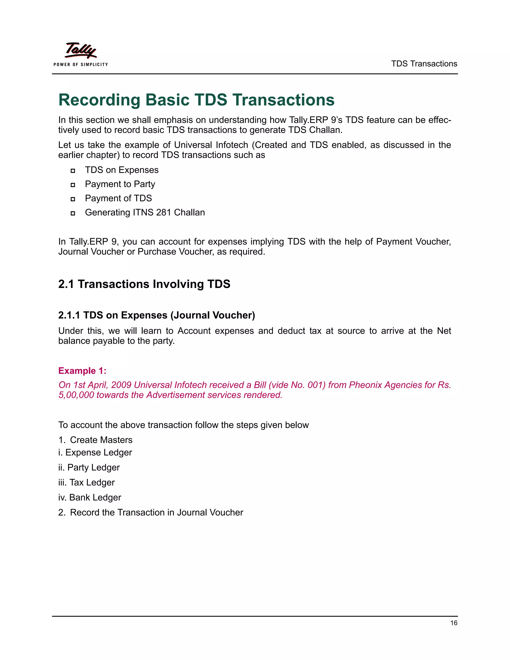 TDS Transactions



Recording Basic TDS Transactions
In this section we shall emphasis on understanding how Tally.ERP 9’s TDS feature can be effec-
tively used to record basic TDS transactions to generate TDS Challan.
Let us take the example of Universal Infotech (Created and TDS enabled, as discussed in the
earlier chapter) to record TDS transactions such as
      TDS on Expenses
      Payment to Party
      Payment of TDS
      Generating ITNS 281 Challan


In Tally.ERP 9, you can account for expenses implying TDS with the help of Payment Voucher,
Journal Voucher or Purchase Voucher, as required.


2.1 Transactions Involving TDS

2.1.1 TDS on Expenses (Journal Voucher)
Under this, we will learn to Account expenses and deduct tax at source to arrive at the Net
balance payable to the party.


Example 1:
On 1st April, 2009 Universal Infotech received a Bill (vide No. 001) from Pheonix Agencies for Rs.
5,00,000 towards the Advertisement services rendered.


To account the above transaction follow the steps given below
1. Create Masters
i. Expense Ledger
ii. Party Ledger
iii. Tax Ledger
iv. Bank Ledger
2. Record the Transaction in Journal Voucher




                                                                                                 16
 