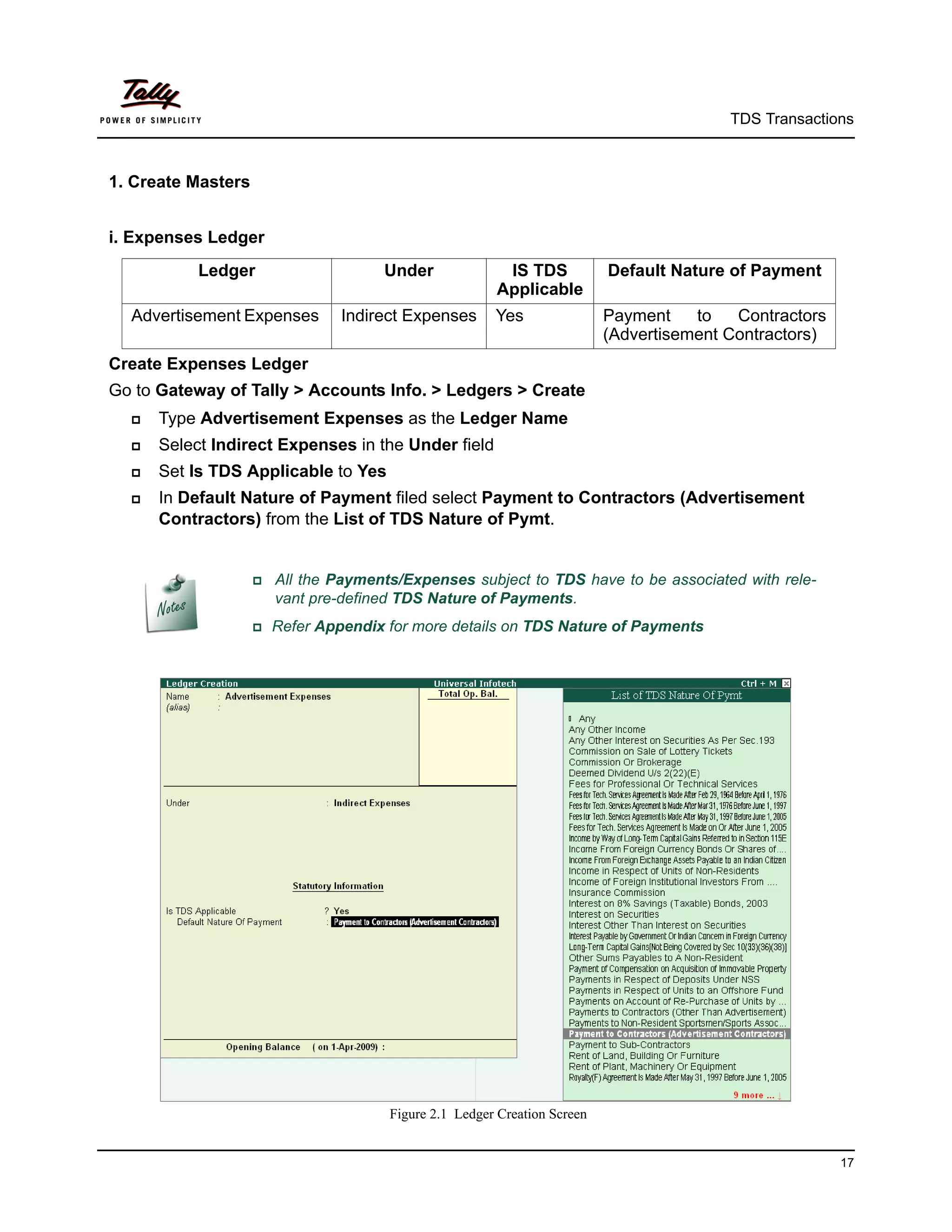 TDS Transactions



1. Create Masters


i. Expenses Ledger
           Ledger                      Under             IS TDS            Default Nature of Payment
                                                        Applicable
  Advertisement Expenses         Indirect Expenses      Yes                Payment    to   Contractors
                                                                           (Advertisement Contractors)
Create Expenses Ledger
Go to Gateway of Tally > Accounts Info. > Ledgers > Create
     Type Advertisement Expenses as the Ledger Name
     Select Indirect Expenses in the Under field
     Set Is TDS Applicable to Yes
     In Default Nature of Payment filed select Payment to Contractors (Advertisement
      Contractors) from the List of TDS Nature of Pymt.


                     Allthe Payments/Expenses subject to TDS have to be associated with rele-
                       vant pre-defined TDS Nature of Payments.
                    Refer   Appendix for more details on TDS Nature of Payments




                                       Figure 2.1 Ledger Creation Screen


                                                                                                         17
 