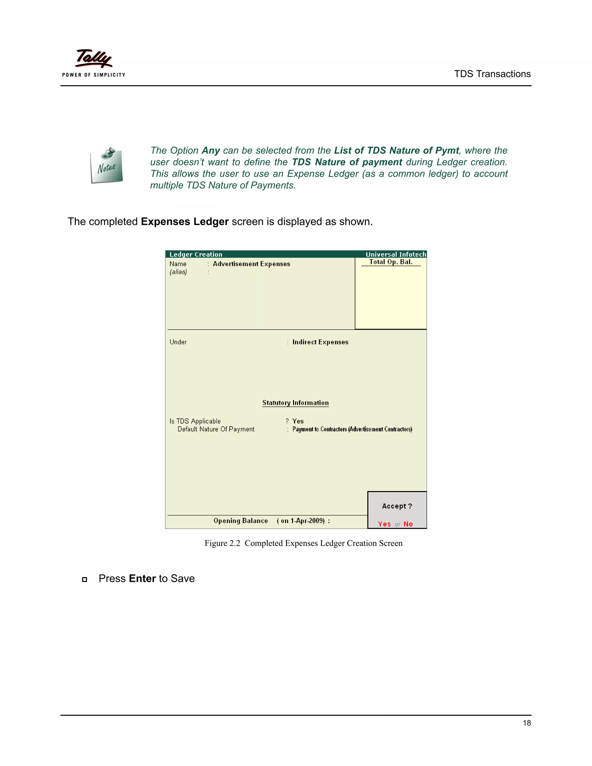 TDS Transactions




                The Option Any can be selected from the List of TDS Nature of Pymt, where the
                user doesn’t want to define the TDS Nature of payment during Ledger creation.
                This allows the user to use an Expense Ledger (as a common ledger) to account
                multiple TDS Nature of Payments.


The completed Expenses Ledger screen is displayed as shown.




                            Figure 2.2 Completed Expenses Ledger Creation Screen



     Press Enter to Save




                                                                                                 18
 