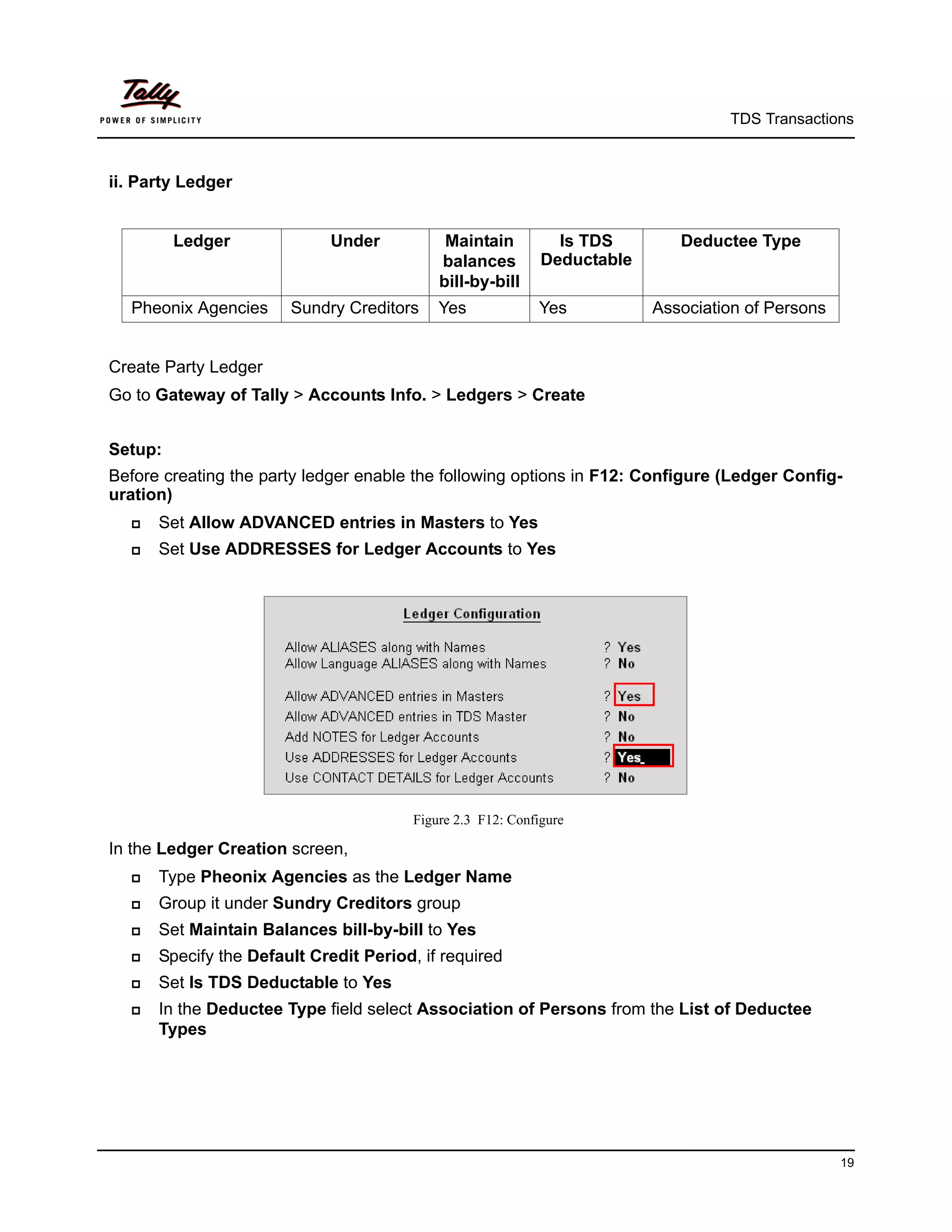 TDS Transactions



ii. Party Ledger


         Ledger             Under            Maintain          Is TDS        Deductee Type
                                            balances         Deductable
                                            bill-by-bill
  Pheonix Agencies     Sundry Creditors     Yes             Yes           Association of Persons


Create Party Ledger
Go to Gateway of Tally > Accounts Info. > Ledgers > Create


Setup:
Before creating the party ledger enable the following options in F12: Configure (Ledger Config-
uration)
     Set Allow ADVANCED entries in Masters to Yes
     Set Use ADDRESSES for Ledger Accounts to Yes




                                        Figure 2.3 F12: Configure

In the Ledger Creation screen,
     Type Pheonix Agencies as the Ledger Name
     Group it under Sundry Creditors group
     Set Maintain Balances bill-by-bill to Yes
     Specify the Default Credit Period, if required
     Set Is TDS Deductable to Yes
     In the Deductee Type field select Association of Persons from the List of Deductee
      Types




                                                                                                   19
 