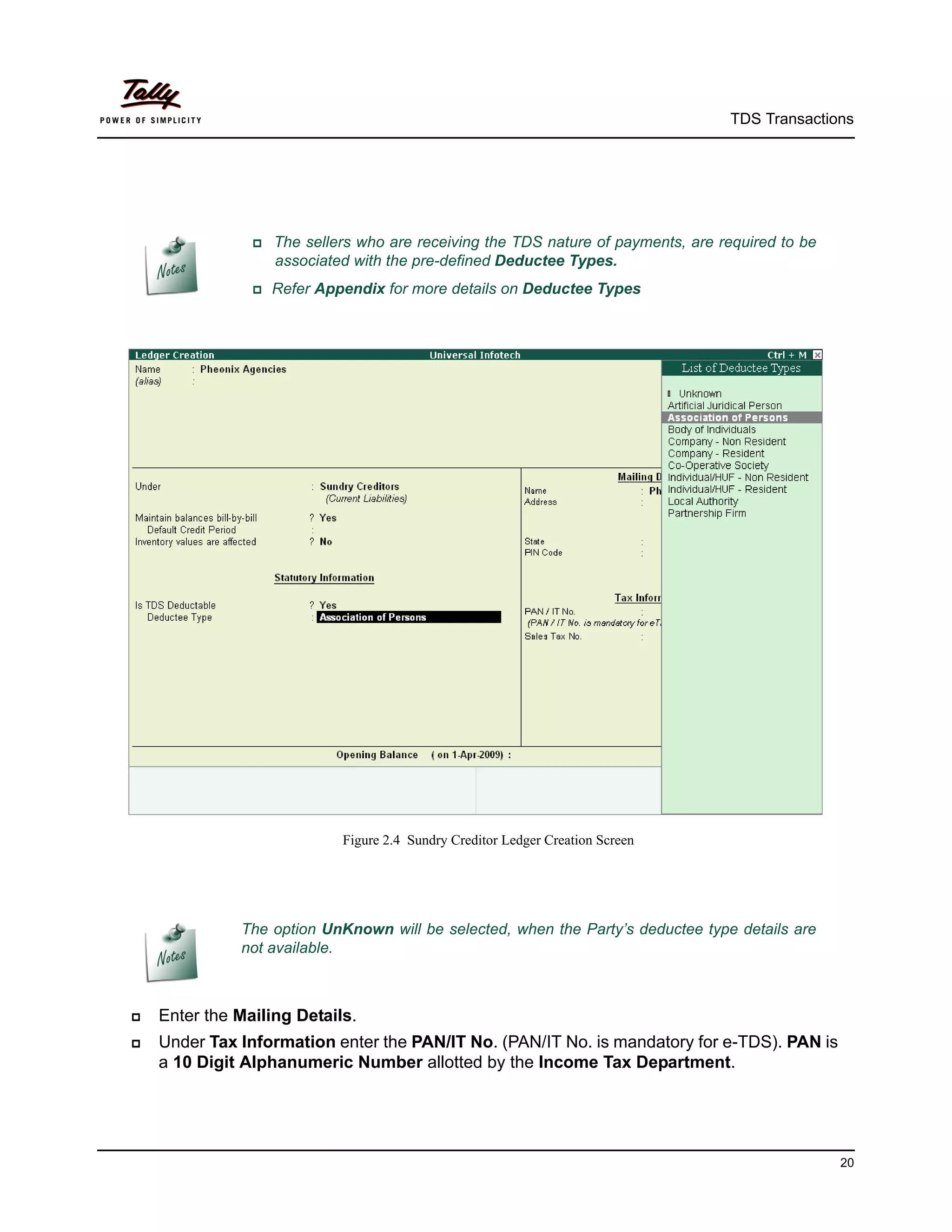TDS Transactions




                 The sellers who are receiving the TDS nature of payments, are required to be
                   associated with the pre-defined Deductee Types.
                Refer   Appendix for more details on Deductee Types




                             Figure 2.4 Sundry Creditor Ledger Creation Screen




              The option UnKnown will be selected, when the Party’s deductee type details are
              not available.



   Enter the Mailing Details.
   Under Tax Information enter the PAN/IT No. (PAN/IT No. is mandatory for e-TDS). PAN is
    a 10 Digit Alphanumeric Number allotted by the Income Tax Department.




                                                                                                  20
 