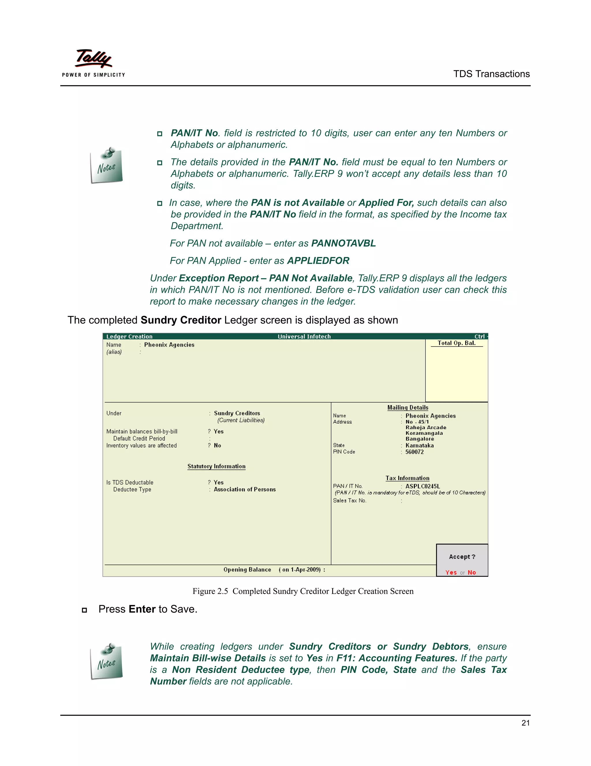 TDS Transactions




                  PAN/IT No. field is restricted to 10 digits, user can enter any ten Numbers or
                    Alphabets or alphanumeric.
                  The  details provided in the PAN/IT No. field must be equal to ten Numbers or
                    Alphabets or alphanumeric. Tally.ERP 9 won’t accept any details less than 10
                    digits.
                 In case, where the PAN is not Available or Applied For, such details can also
                    be provided in the PAN/IT No field in the format, as specified by the Income tax
                    Department.
                    For PAN not available – enter as PANNOTAVBL
                    For PAN Applied - enter as APPLIEDFOR
                Under Exception Report – PAN Not Available, Tally.ERP 9 displays all the ledgers
                in which PAN/IT No is not mentioned. Before e-TDS validation user can check this
                report to make necessary changes in the ledger.
The completed Sundry Creditor Ledger screen is displayed as shown




                          Figure 2.5 Completed Sundry Creditor Ledger Creation Screen

     Press Enter to Save.


                While creating ledgers under Sundry Creditors or Sundry Debtors, ensure
                Maintain Bill-wise Details is set to Yes in F11: Accounting Features. If the party
                is a Non Resident Deductee type, then PIN Code, State and the Sales Tax
                Number fields are not applicable.



                                                                                                       21
 