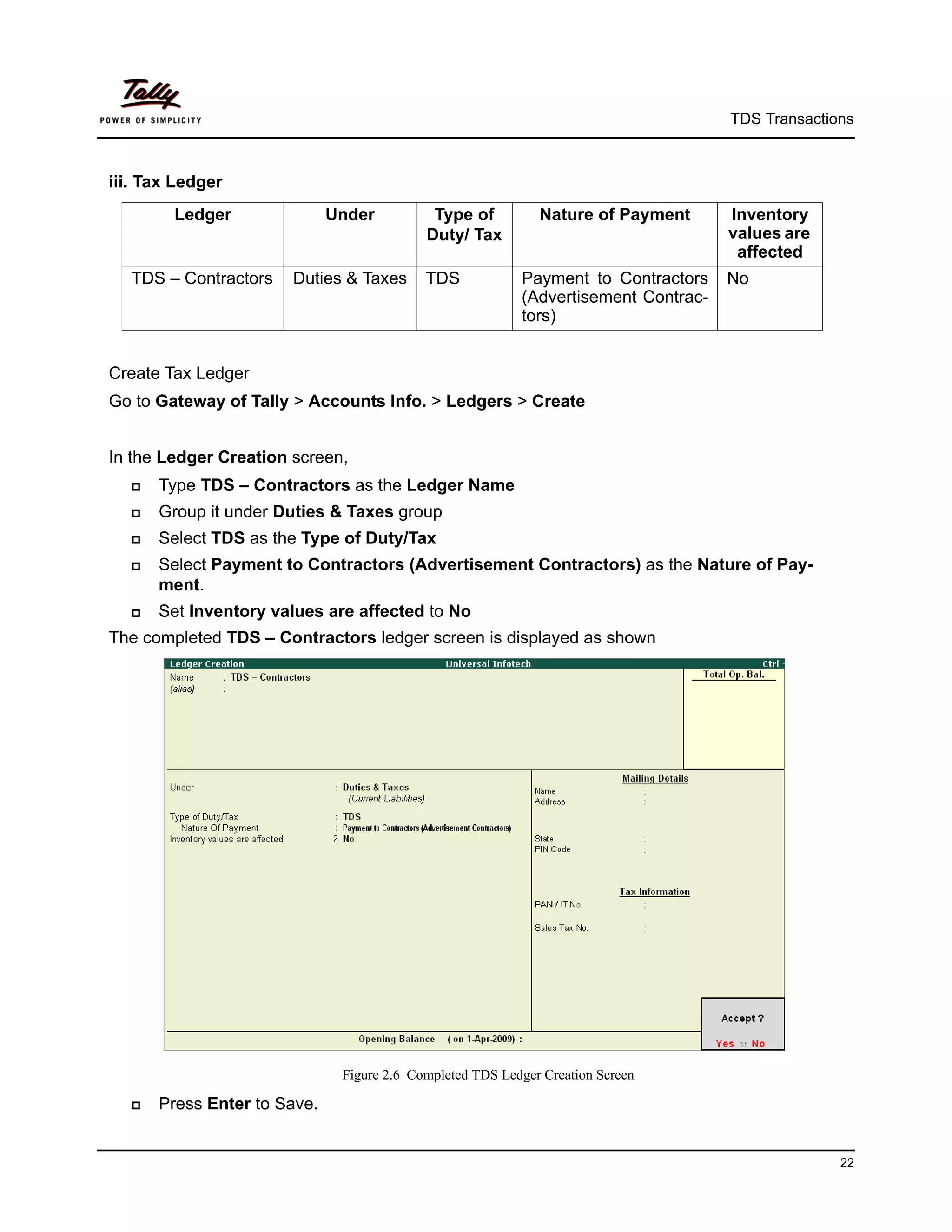 TDS Transactions



iii. Tax Ledger
        Ledger               Under          Type of          Nature of Payment      Inventory
                                           Duty/ Tax                                values are
                                                                                     affected
  TDS – Contractors    Duties & Taxes      TDS            Payment to Contractors    No
                                                          (Advertisement Contrac-
                                                          tors)


Create Tax Ledger
Go to Gateway of Tally > Accounts Info. > Ledgers > Create


In the Ledger Creation screen,
     Type TDS – Contractors as the Ledger Name
     Group it under Duties & Taxes group
     Select TDS as the Type of Duty/Tax
     Select Payment to Contractors (Advertisement Contractors) as the Nature of Pay-
      ment.
     Set Inventory values are affected to No
The completed TDS – Contractors ledger screen is displayed as shown




                              Figure 2.6 Completed TDS Ledger Creation Screen

     Press Enter to Save.


                                                                                                  22
 