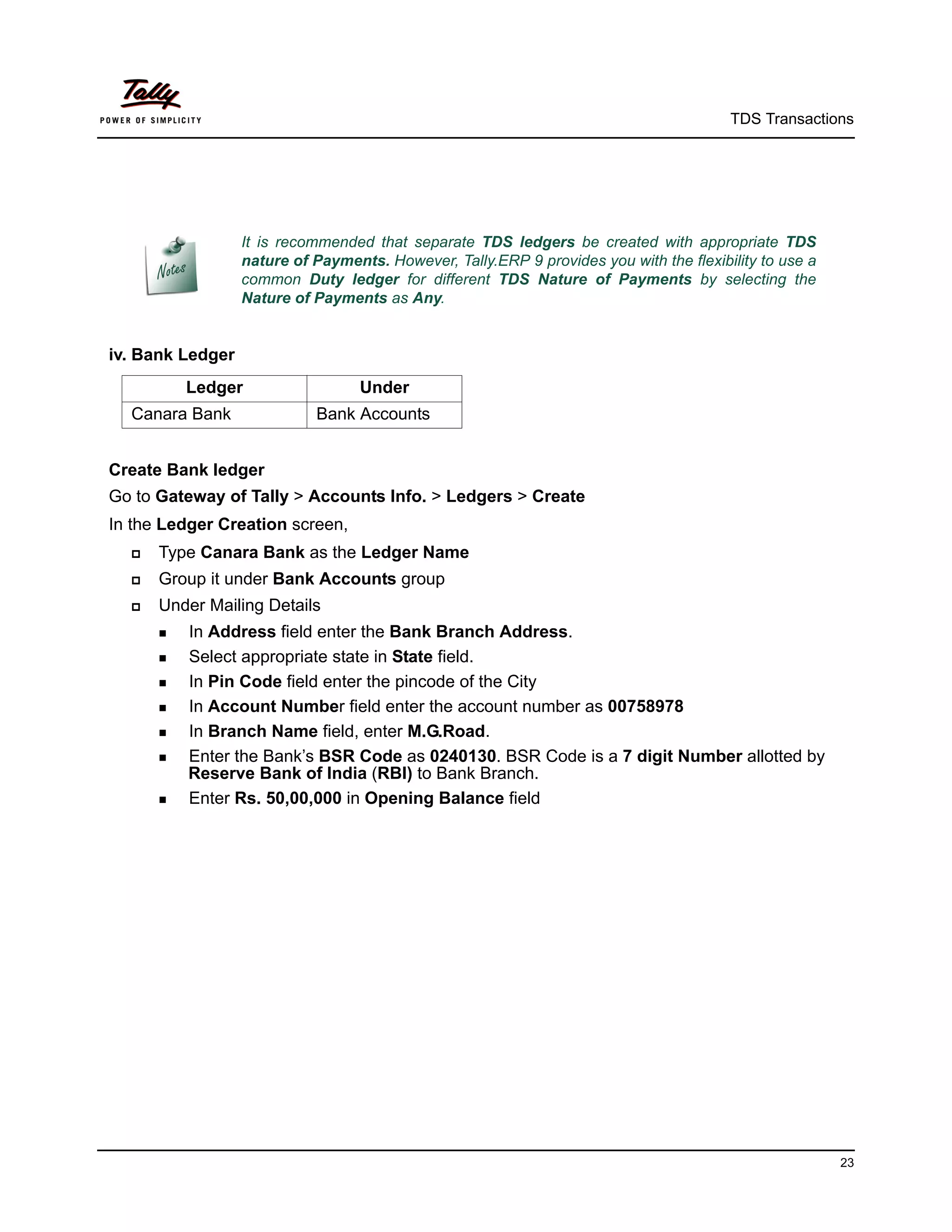 TDS Transactions




                  It is recommended that separate TDS ledgers be created with appropriate TDS
                  nature of Payments. However, Tally.ERP 9 provides you with the flexibility to use a
                  common Duty ledger for different TDS Nature of Payments by selecting the
                  Nature of Payments as Any.


iv. Bank Ledger
         Ledger                    Under
  Canara Bank               Bank Accounts


Create Bank ledger
Go to Gateway of Tally > Accounts Info. > Ledgers > Create
In the Ledger Creation screen,
     Type Canara Bank as the Ledger Name
     Group it under Bank Accounts group
     Under Mailing Details
       In Address field enter the Bank Branch Address.
       Select appropriate state in State field.

       In Pin Code field enter the pincode of the City

       In Account Number field enter the account number as 00758978

       In Branch Name field, enter M.G.Road.

       Enter the Bank’s BSR Code as 0240130. BSR Code is a 7 digit Number allotted by
          Reserve Bank of India (RBI) to Bank Branch.
       Enter Rs. 50,00,000 in Opening Balance field




                                                                                                        23
 