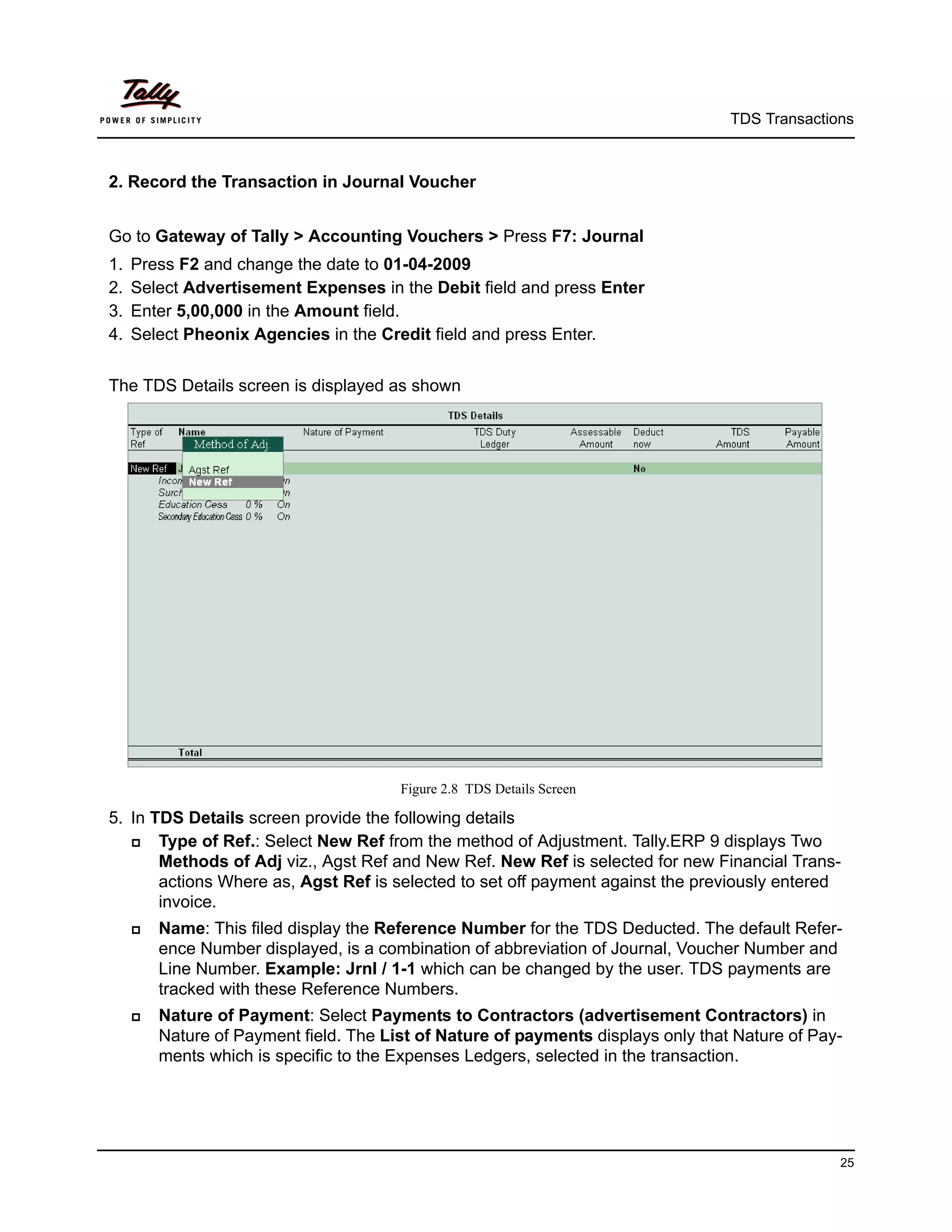 TDS Transactions



2. Record the Transaction in Journal Voucher


Go to Gateway of Tally > Accounting Vouchers > Press F7: Journal
1.   Press F2 and change the date to 01-04-2009
2.   Select Advertisement Expenses in the Debit field and press Enter
3.   Enter 5,00,000 in the Amount field.
4.   Select Pheonix Agencies in the Credit field and press Enter.


The TDS Details screen is displayed as shown




                                        Figure 2.8 TDS Details Screen

5. In TDS Details screen provide the following details
      Type of Ref.: Select New Ref from the method of Adjustment. Tally.ERP 9 displays Two
       Methods of Adj viz., Agst Ref and New Ref. New Ref is selected for new Financial Trans-
       actions Where as, Agst Ref is selected to set off payment against the previously entered
       invoice.
        Name: This filed display the Reference Number for the TDS Deducted. The default Refer-
         ence Number displayed, is a combination of abbreviation of Journal, Voucher Number and
         Line Number. Example: Jrnl / 1-1 which can be changed by the user. TDS payments are
         tracked with these Reference Numbers.
        Nature of Payment: Select Payments to Contractors (advertisement Contractors) in
         Nature of Payment field. The List of Nature of payments displays only that Nature of Pay-
         ments which is specific to the Expenses Ledgers, selected in the transaction.




                                                                                                 25
 