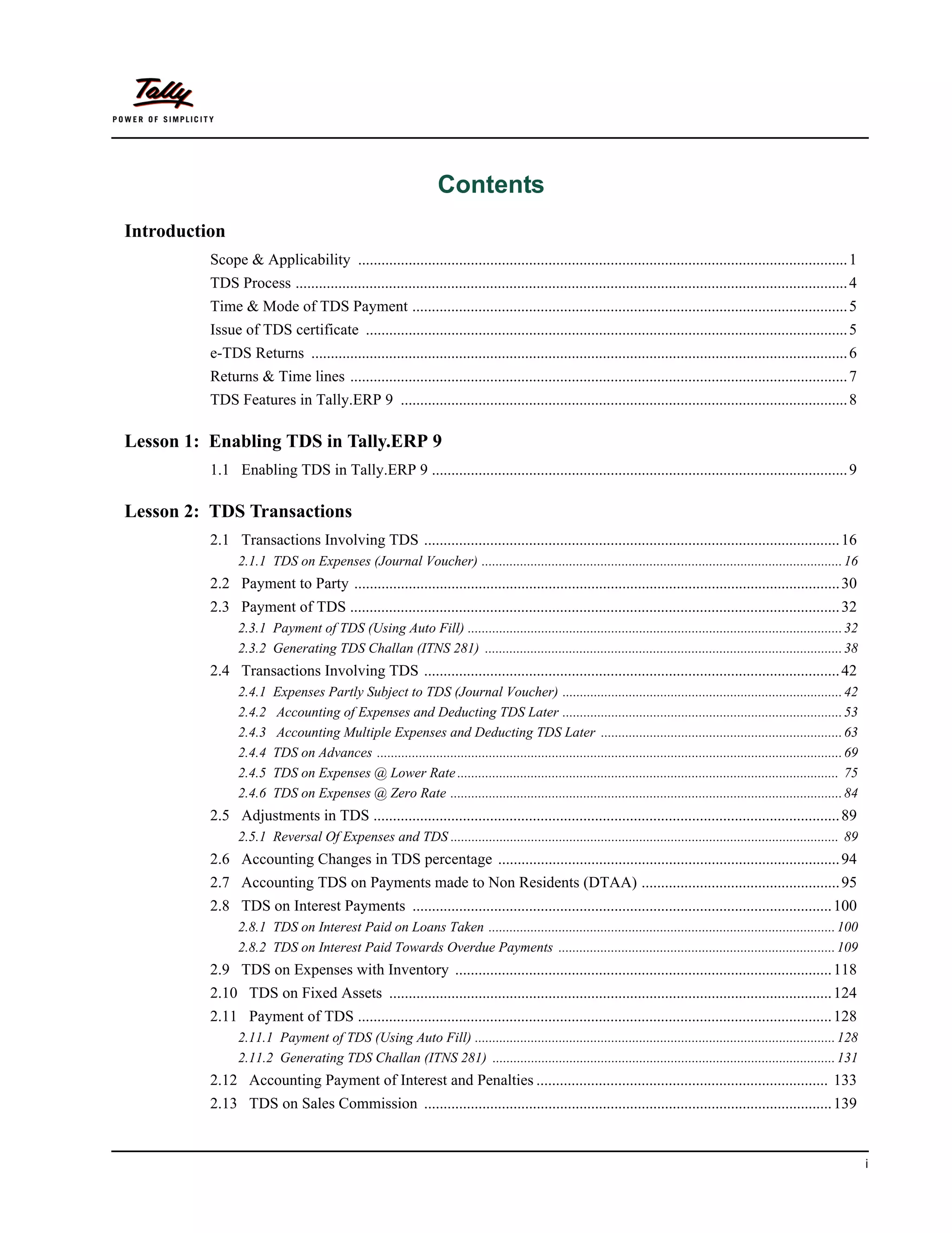 Contents
Introduction
          Scope & Applicability .............................................................................................................................. 1
          TDS Process .............................................................................................................................................. 4
          Time & Mode of TDS Payment ................................................................................................................ 5
          Issue of TDS certificate ............................................................................................................................ 5
          e-TDS Returns .......................................................................................................................................... 6
          Returns & Time lines ................................................................................................................................ 7
          TDS Features in Tally.ERP 9 ................................................................................................................... 8

Lesson 1: Enabling TDS in Tally.ERP 9
          1.1 Enabling TDS in Tally.ERP 9 ........................................................................................................... 9

Lesson 2: TDS Transactions
          2.1 Transactions Involving TDS ........................................................................................................... 16
                2.1.1 TDS on Expenses (Journal Voucher) ....................................................................................................... 16
          2.2 Payment to Party ............................................................................................................................. 30
          2.3 Payment of TDS .............................................................................................................................. 32
                2.3.1 Payment of TDS (Using Auto Fill) ........................................................................................................... 32
                2.3.2 Generating TDS Challan (ITNS 281) ...................................................................................................... 38
          2.4 Transactions Involving TDS ........................................................................................................... 42
                2.4.1    Expenses Partly Subject to TDS (Journal Voucher) ................................................................................ 42
                2.4.2    Accounting of Expenses and Deducting TDS Later ................................................................................ 53
                2.4.3    Accounting Multiple Expenses and Deducting TDS Later ..................................................................... 63
                2.4.4    TDS on Advances ..................................................................................................................................... 69
                2.4.5    TDS on Expenses @ Lower Rate ............................................................................................................. 75
                2.4.6    TDS on Expenses @ Zero Rate ................................................................................................................ 84
          2.5 Adjustments in TDS ........................................................................................................................ 89
                2.5.1 Reversal Of Expenses and TDS ............................................................................................................... 89
          2.6 Accounting Changes in TDS percentage ........................................................................................ 94
          2.7 Accounting TDS on Payments made to Non Residents (DTAA) ................................................... 95
          2.8 TDS on Interest Payments ............................................................................................................ 100
                2.8.1 TDS on Interest Paid on Loans Taken ................................................................................................... 100
                2.8.2 TDS on Interest Paid Towards Overdue Payments ............................................................................... 109
          2.9 TDS on Expenses with Inventory ................................................................................................. 118
          2.10 TDS on Fixed Assets .................................................................................................................. 124
          2.11 Payment of TDS .......................................................................................................................... 128
                2.11.1 Payment of TDS (Using Auto Fill) ....................................................................................................... 128
                2.11.2 Generating TDS Challan (ITNS 281) .................................................................................................. 131
          2.12 Accounting Payment of Interest and Penalties ........................................................................... 133
          2.13 TDS on Sales Commission ......................................................................................................... 139


                                                                                                                                                                                    i
 
