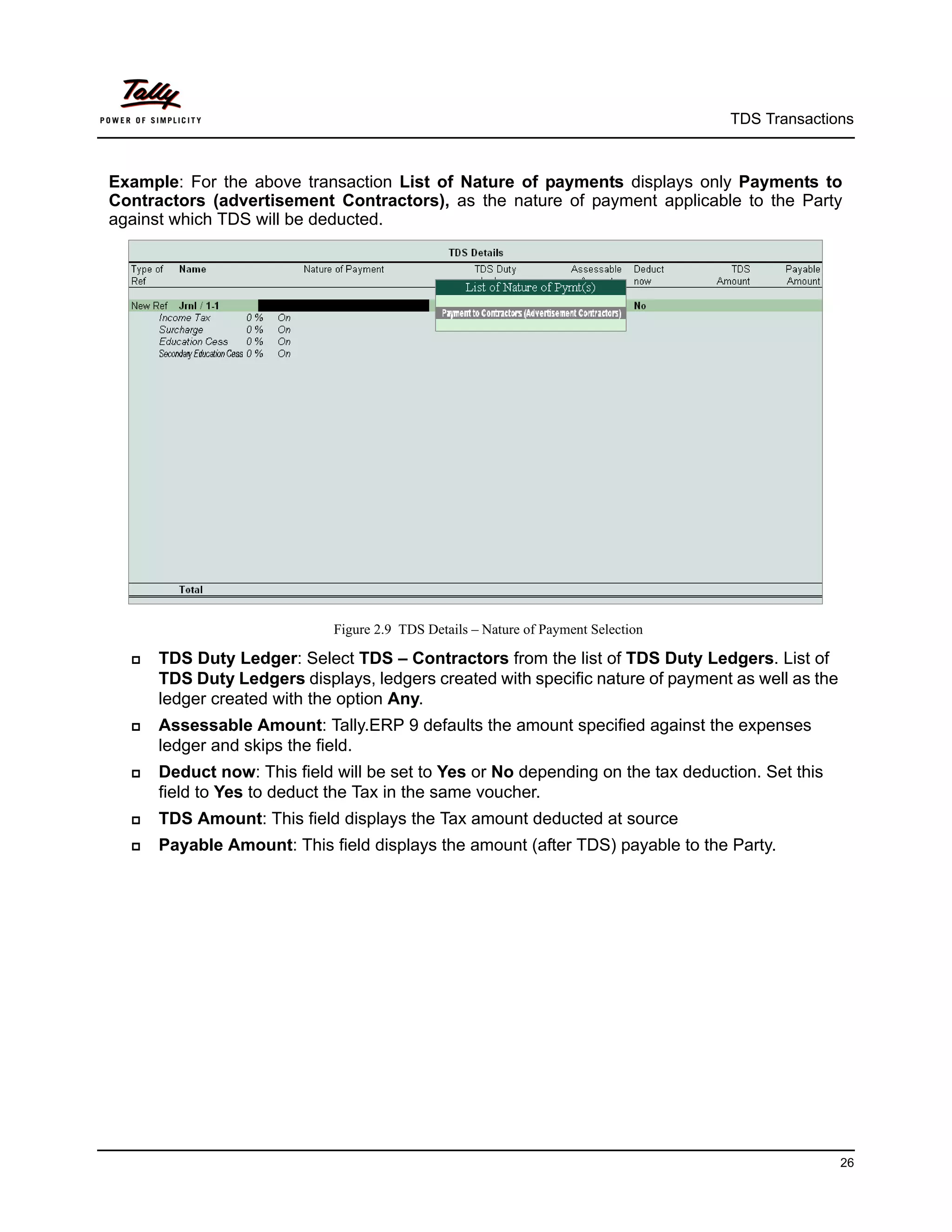 TDS Transactions



Example: For the above transaction List of Nature of payments displays only Payments to
Contractors (advertisement Contractors), as the nature of payment applicable to the Party
against which TDS will be deducted.




                             Figure 2.9 TDS Details – Nature of Payment Selection

     TDS Duty Ledger: Select TDS – Contractors from the list of TDS Duty Ledgers. List of
      TDS Duty Ledgers displays, ledgers created with specific nature of payment as well as the
      ledger created with the option Any.
     Assessable Amount: Tally.ERP 9 defaults the amount specified against the expenses
      ledger and skips the field.
     Deduct now: This field will be set to Yes or No depending on the tax deduction. Set this
      field to Yes to deduct the Tax in the same voucher.
     TDS Amount: This field displays the Tax amount deducted at source
     Payable Amount: This field displays the amount (after TDS) payable to the Party.




                                                                                                  26
 