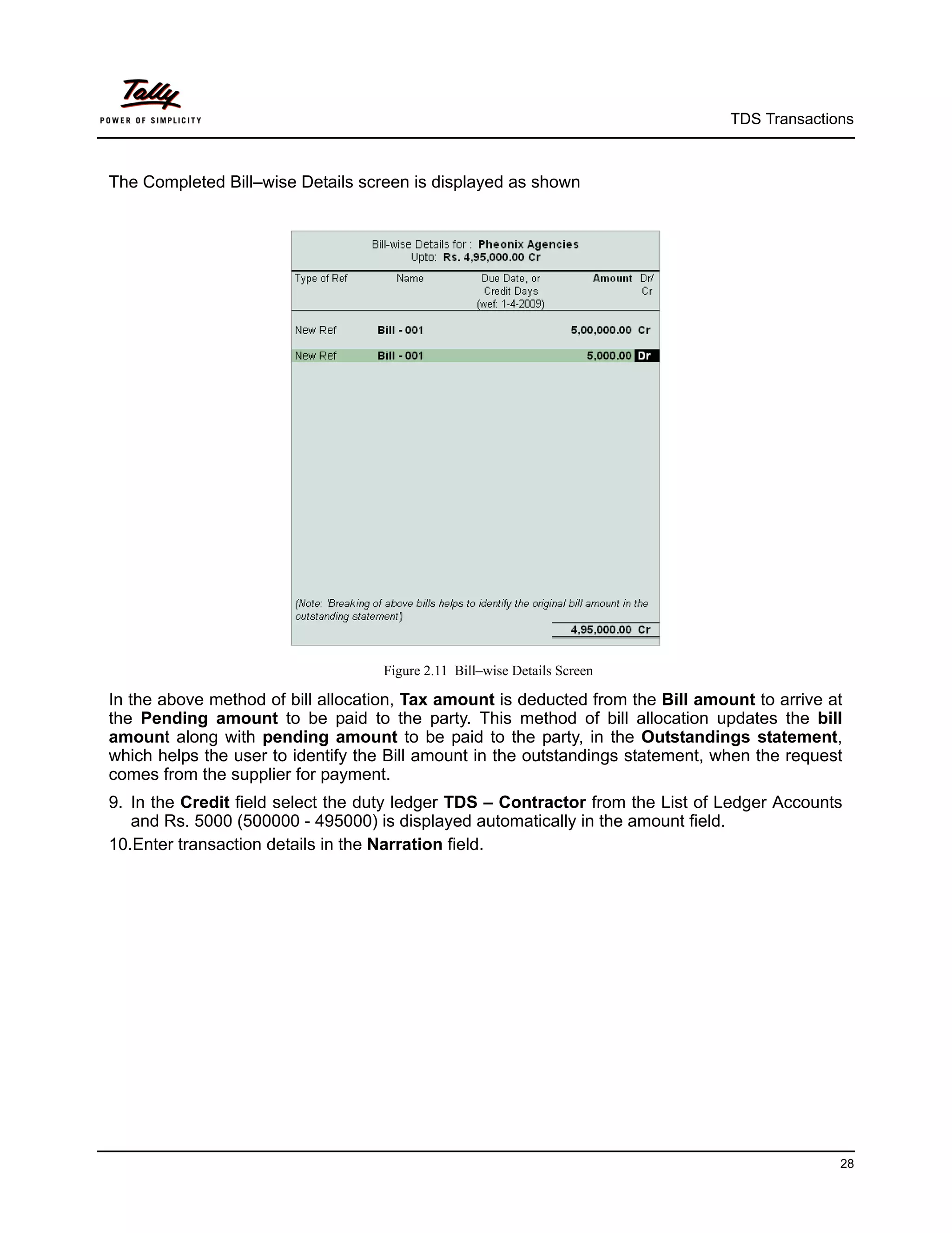 TDS Transactions



The Completed Bill–wise Details screen is displayed as shown




                                   Figure 2.11 Bill–wise Details Screen

In the above method of bill allocation, Tax amount is deducted from the Bill amount to arrive at
the Pending amount to be paid to the party. This method of bill allocation updates the bill
amount along with pending amount to be paid to the party, in the Outstandings statement,
which helps the user to identify the Bill amount in the outstandings statement, when the request
comes from the supplier for payment.
9. In the Credit field select the duty ledger TDS – Contractor from the List of Ledger Accounts
   and Rs. 5000 (500000 - 495000) is displayed automatically in the amount field.
10.Enter transaction details in the Narration field.




                                                                                               28
 