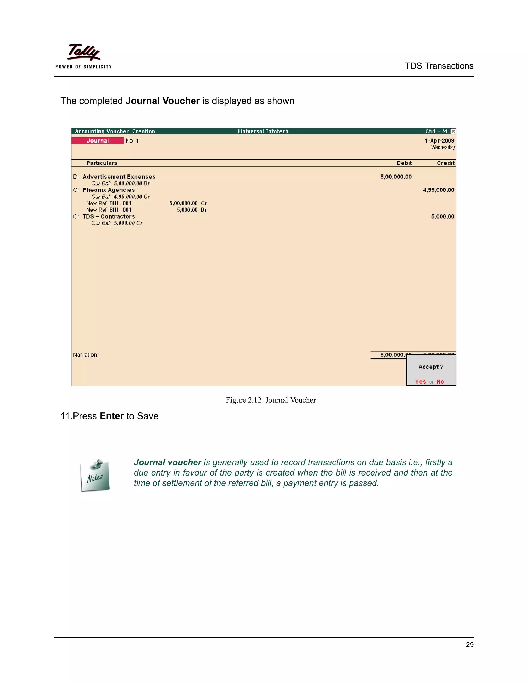 TDS Transactions



The completed Journal Voucher is displayed as shown




                                        Figure 2.12 Journal Voucher

11.Press Enter to Save



                Journal voucher is generally used to record transactions on due basis i.e., firstly a
                due entry in favour of the party is created when the bill is received and then at the
                time of settlement of the referred bill, a payment entry is passed.




                                                                                                        29
 