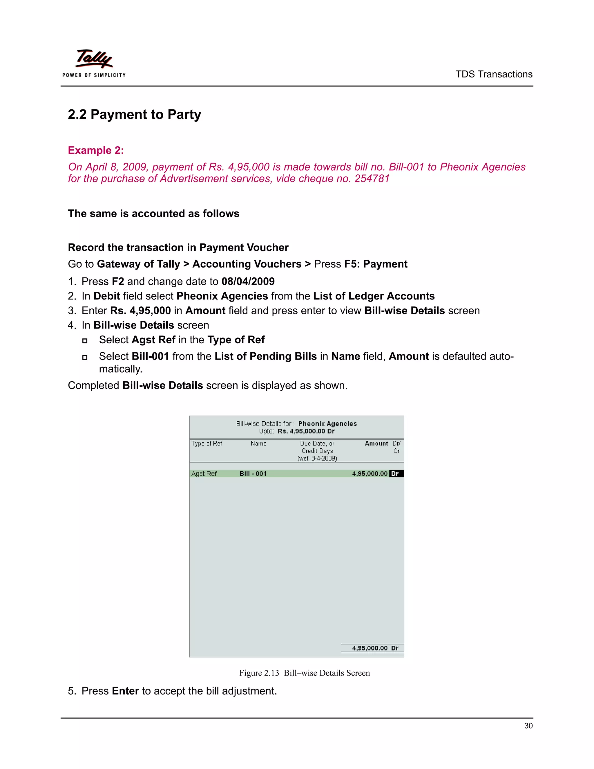 TDS Transactions



2.2 Payment to Party

Example 2:
On April 8, 2009, payment of Rs. 4,95,000 is made towards bill no. Bill-001 to Pheonix Agencies
for the purchase of Advertisement services, vide cheque no. 254781


The same is accounted as follows


Record the transaction in Payment Voucher
Go to Gateway of Tally > Accounting Vouchers > Press F5: Payment
1.   Press F2 and change date to 08/04/2009
2.   In Debit field select Pheonix Agencies from the List of Ledger Accounts
3.   Enter Rs. 4,95,000 in Amount field and press enter to view Bill-wise Details screen
4.   In Bill-wise Details screen
        Select Agst Ref in the Type of Ref
        Select Bill-001 from the List of Pending Bills in Name field, Amount is defaulted auto-
         matically.
Completed Bill-wise Details screen is displayed as shown.




                                      Figure 2.13 Bill–wise Details Screen

5. Press Enter to accept the bill adjustment.


                                                                                                   30
 