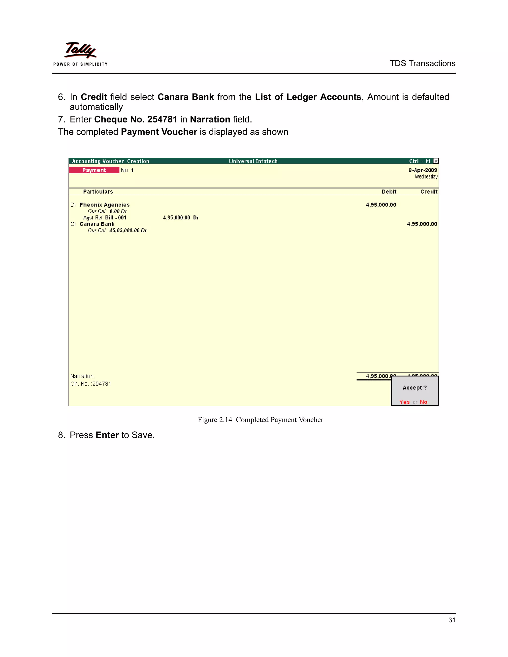 TDS Transactions



6. In Credit field select Canara Bank from the List of Ledger Accounts, Amount is defaulted
   automatically
7. Enter Cheque No. 254781 in Narration field.
The completed Payment Voucher is displayed as shown




                                Figure 2.14 Completed Payment Voucher

8. Press Enter to Save.




                                                                                           31
 