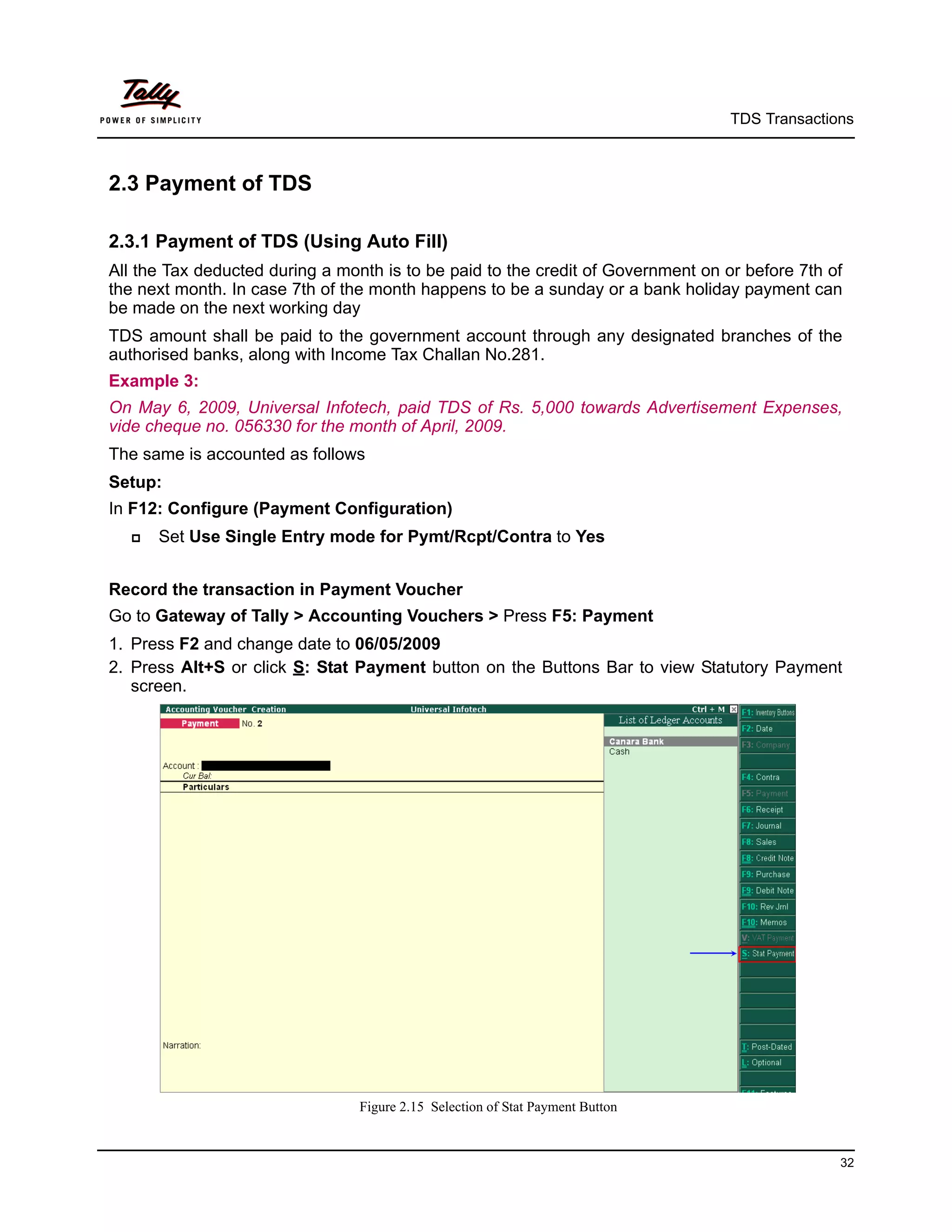 TDS Transactions



2.3 Payment of TDS

2.3.1 Payment of TDS (Using Auto Fill)
All the Tax deducted during a month is to be paid to the credit of Government on or before 7th of
the next month. In case 7th of the month happens to be a sunday or a bank holiday payment can
be made on the next working day
TDS amount shall be paid to the government account through any designated branches of the
authorised banks, along with Income Tax Challan No.281.
Example 3:
On May 6, 2009, Universal Infotech, paid TDS of Rs. 5,000 towards Advertisement Expenses,
vide cheque no. 056330 for the month of April, 2009.
The same is accounted as follows
Setup:
In F12: Configure (Payment Configuration)
     Set Use Single Entry mode for Pymt/Rcpt/Contra to Yes


Record the transaction in Payment Voucher
Go to Gateway of Tally > Accounting Vouchers > Press F5: Payment
1. Press F2 and change date to 06/05/2009
2. Press Alt+S or click S: Stat Payment button on the Buttons Bar to view Statutory Payment
   screen.




                                 Figure 2.15 Selection of Stat Payment Button


                                                                                                32
 