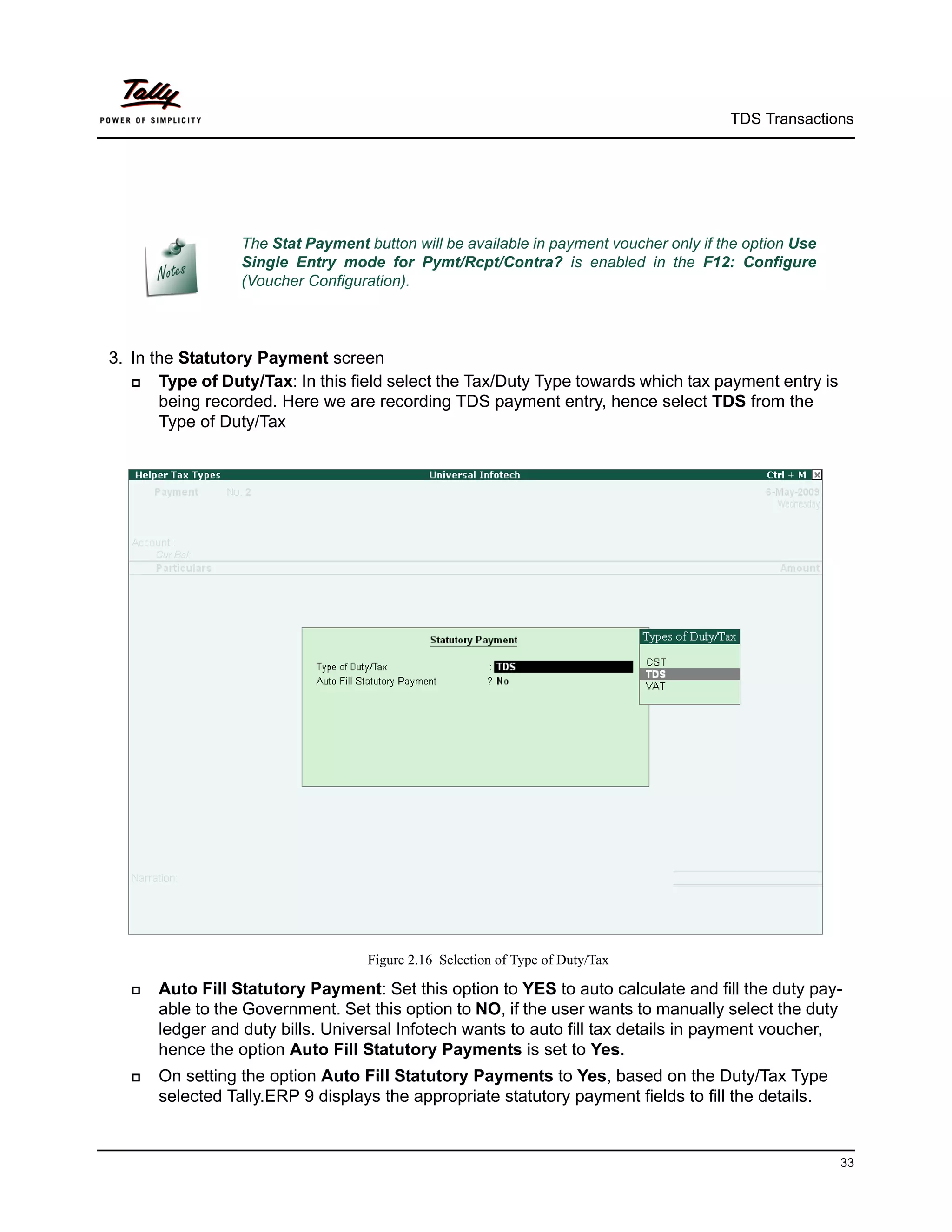 TDS Transactions




                  The Stat Payment button will be available in payment voucher only if the option Use
                  Single Entry mode for Pymt/Rcpt/Contra? is enabled in the F12: Configure
                  (Voucher Configuration).




3. In the Statutory Payment screen
      Type of Duty/Tax: In this field select the Tax/Duty Type towards which tax payment entry is
       being recorded. Here we are recording TDS payment entry, hence select TDS from the
       Type of Duty/Tax




                                    Figure 2.16 Selection of Type of Duty/Tax

      Auto Fill Statutory Payment: Set this option to YES to auto calculate and fill the duty pay-
       able to the Government. Set this option to NO, if the user wants to manually select the duty
       ledger and duty bills. Universal Infotech wants to auto fill tax details in payment voucher,
       hence the option Auto Fill Statutory Payments is set to Yes.
      On setting the option Auto Fill Statutory Payments to Yes, based on the Duty/Tax Type
       selected Tally.ERP 9 displays the appropriate statutory payment fields to fill the details.


                                                                                                        33
 