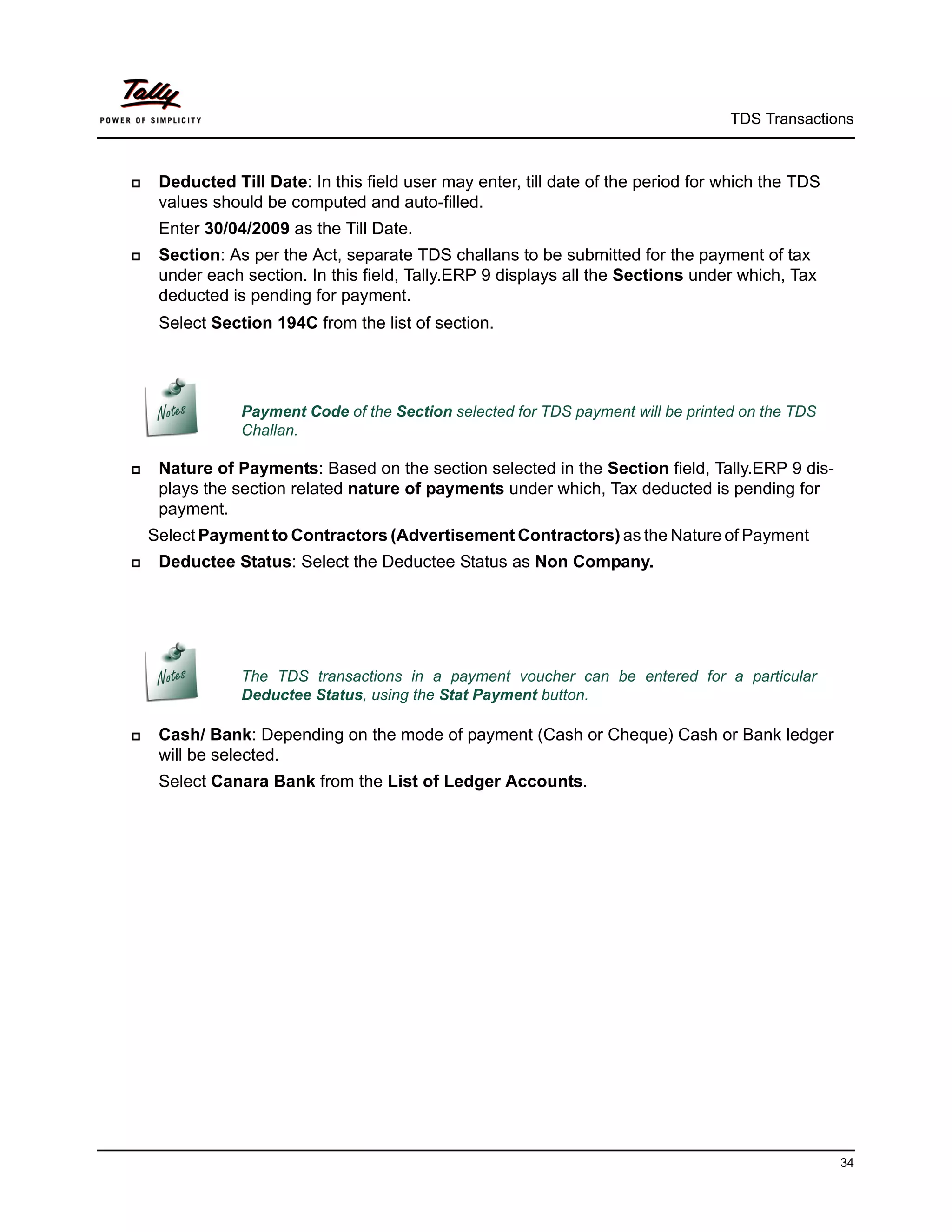 TDS Transactions



    Deducted Till Date: In this field user may enter, till date of the period for which the TDS
     values should be computed and auto-filled.
     Enter 30/04/2009 as the Till Date.
    Section: As per the Act, separate TDS challans to be submitted for the payment of tax
     under each section. In this field, Tally.ERP 9 displays all the Sections under which, Tax
     deducted is pending for payment.
     Select Section 194C from the list of section.




                Payment Code of the Section selected for TDS payment will be printed on the TDS
                Challan.

    Nature of Payments: Based on the section selected in the Section field, Tally.ERP 9 dis-
     plays the section related nature of payments under which, Tax deducted is pending for
     payment.
    Select Payment to Contractors (Advertisement Contractors) as the Nature of Payment
    Deductee Status: Select the Deductee Status as Non Company.




                The TDS transactions in a payment voucher can be entered for a particular
                Deductee Status, using the Stat Payment button.

    Cash/ Bank: Depending on the mode of payment (Cash or Cheque) Cash or Bank ledger
     will be selected.
     Select Canara Bank from the List of Ledger Accounts.




                                                                                                   34
 