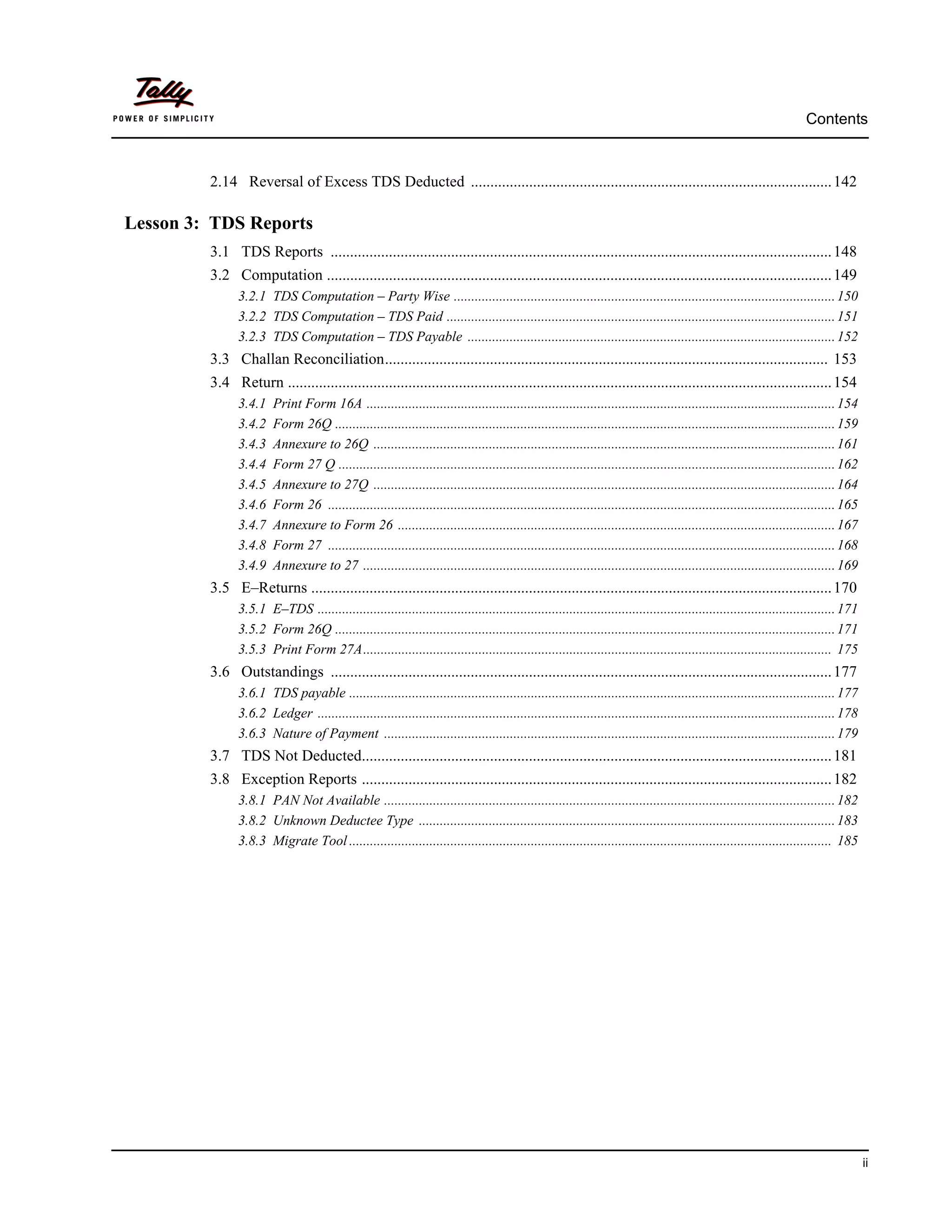 Contents



         2.14 Reversal of Excess TDS Deducted ............................................................................................. 142

Lesson 3: TDS Reports
         3.1 TDS Reports ................................................................................................................................. 148
         3.2 Computation .................................................................................................................................. 149
               3.2.1 TDS Computation – Party Wise ............................................................................................................. 150
               3.2.2 TDS Computation – TDS Paid ............................................................................................................... 151
               3.2.3 TDS Computation – TDS Payable ......................................................................................................... 152
         3.3 Challan Reconciliation.................................................................................................................. 153
         3.4 Return ............................................................................................................................................ 154
               3.4.1    Print Form 16A ...................................................................................................................................... 154
               3.4.2    Form 26Q ............................................................................................................................................... 159
               3.4.3    Annexure to 26Q .................................................................................................................................... 161
               3.4.4    Form 27 Q .............................................................................................................................................. 162
               3.4.5    Annexure to 27Q .................................................................................................................................... 164
               3.4.6    Form 26 ................................................................................................................................................. 165
               3.4.7    Annexure to Form 26 ............................................................................................................................. 167
               3.4.8    Form 27 ................................................................................................................................................. 168
               3.4.9    Annexure to 27 ....................................................................................................................................... 169
         3.5 E–Returns ...................................................................................................................................... 170
               3.5.1 E–TDS .................................................................................................................................................... 171
               3.5.2 Form 26Q ............................................................................................................................................... 171
               3.5.3 Print Form 27A...................................................................................................................................... 175
         3.6 Outstandings ................................................................................................................................. 177
               3.6.1 TDS payable ........................................................................................................................................... 177
               3.6.2 Ledger .................................................................................................................................................... 178
               3.6.3 Nature of Payment ................................................................................................................................. 179
         3.7 TDS Not Deducted......................................................................................................................... 181
         3.8 Exception Reports ......................................................................................................................... 182
               3.8.1 PAN Not Available ................................................................................................................................. 182
               3.8.2 Unknown Deductee Type ....................................................................................................................... 183
               3.8.3 Migrate Tool .......................................................................................................................................... 185




                                                                                                                                                                                        ii
 