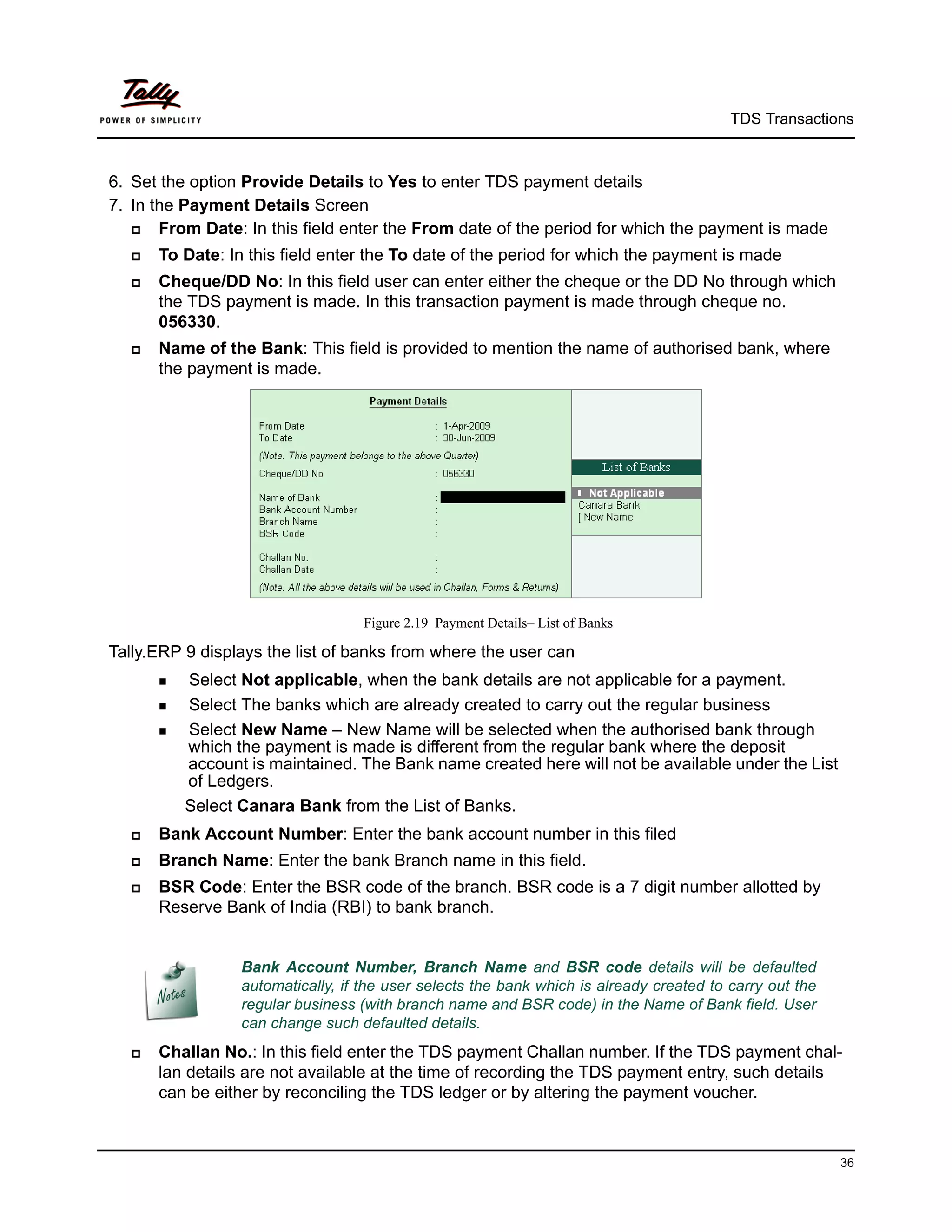 TDS Transactions



6. Set the option Provide Details to Yes to enter TDS payment details
7. In the Payment Details Screen
      From Date: In this field enter the From date of the period for which the payment is made
     To Date: In this field enter the To date of the period for which the payment is made
     Cheque/DD No: In this field user can enter either the cheque or the DD No through which
      the TDS payment is made. In this transaction payment is made through cheque no.
      056330.
     Name of the Bank: This field is provided to mention the name of authorised bank, where
      the payment is made.




                                     Figure 2.19 Payment Details– List of Banks

Tally.ERP 9 displays the list of banks from where the user can
       Select Not applicable, when the bank details are not applicable for a payment.
       Select The banks which are already created to carry out the regular business

       Select New Name – New Name will be selected when the authorised bank through
          which the payment is made is different from the regular bank where the deposit
          account is maintained. The Bank name created here will not be available under the List
          of Ledgers.
          Select Canara Bank from the List of Banks.
     Bank Account Number: Enter the bank account number in this filed
     Branch Name: Enter the bank Branch name in this field.
     BSR Code: Enter the BSR code of the branch. BSR code is a 7 digit number allotted by
      Reserve Bank of India (RBI) to bank branch.


                   Bank Account Number, Branch Name and BSR code details will be defaulted
                   automatically, if the user selects the bank which is already created to carry out the
                   regular business (with branch name and BSR code) in the Name of Bank field. User
                   can change such defaulted details.
     Challan No.: In this field enter the TDS payment Challan number. If the TDS payment chal-
      lan details are not available at the time of recording the TDS payment entry, such details
      can be either by reconciling the TDS ledger or by altering the payment voucher.



                                                                                                           36
 