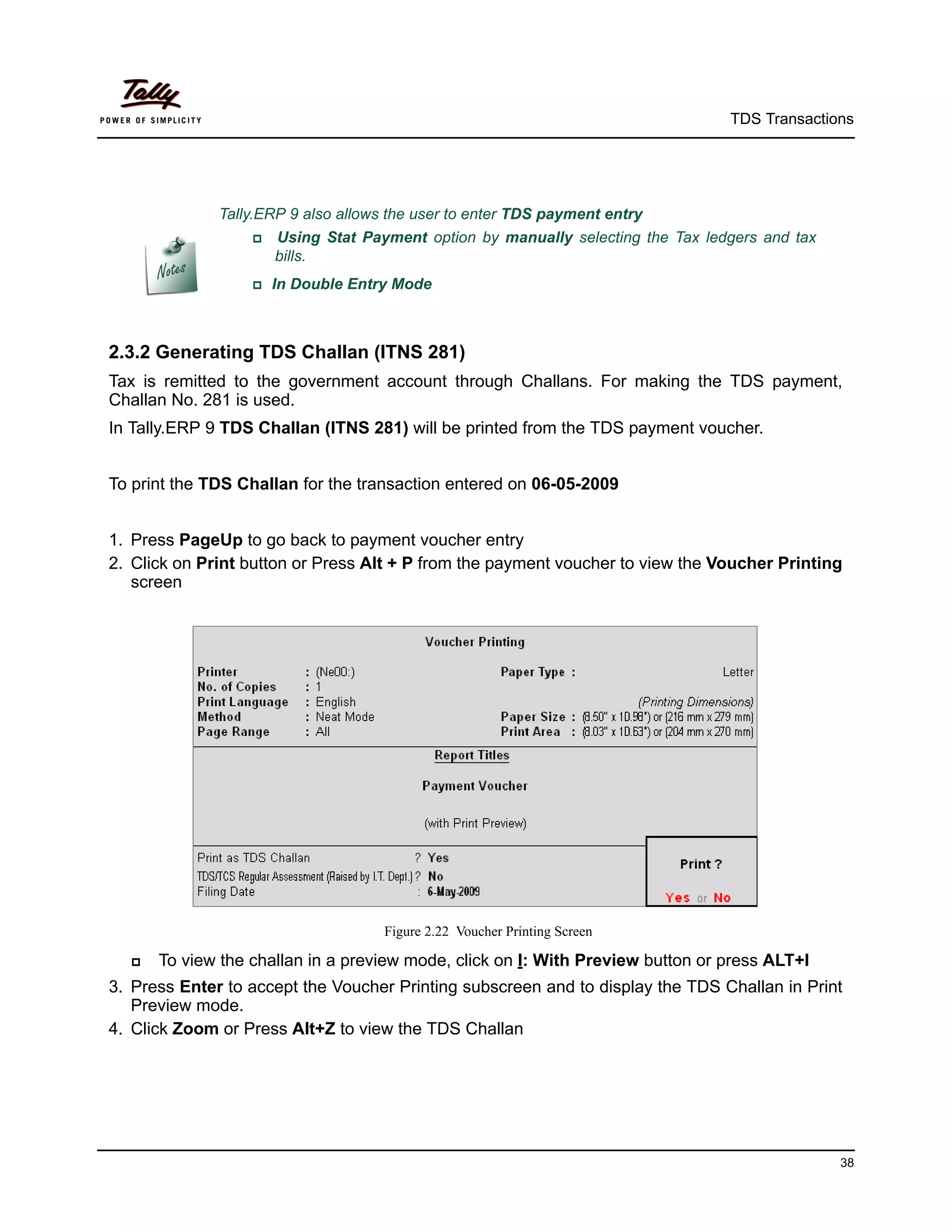 TDS Transactions




              Tally.ERP 9 also allows the user to enter TDS payment entry
                     Using Stat Payment option by manually selecting the Tax ledgers and tax
                       bills.
                  In   Double Entry Mode



2.3.2 Generating TDS Challan (ITNS 281)
Tax is remitted to the government account through Challans. For making the TDS payment,
Challan No. 281 is used.
In Tally.ERP 9 TDS Challan (ITNS 281) will be printed from the TDS payment voucher.


To print the TDS Challan for the transaction entered on 06-05-2009


1. Press PageUp to go back to payment voucher entry
2. Click on Print button or Press Alt + P from the payment voucher to view the Voucher Printing
   screen




                                     Figure 2.22 Voucher Printing Screen

     To view the challan in a preview mode, click on I: With Preview button or press ALT+I
3. Press Enter to accept the Voucher Printing subscreen and to display the TDS Challan in Print
   Preview mode.
4. Click Zoom or Press Alt+Z to view the TDS Challan




                                                                                                 38
 
