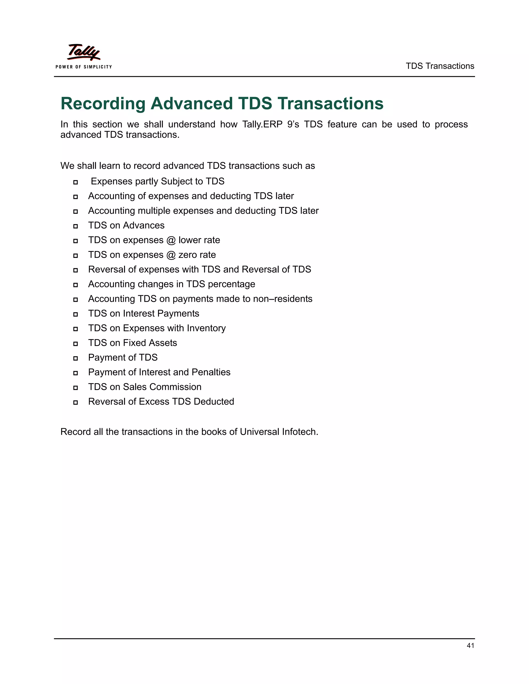 TDS Transactions



Recording Advanced TDS Transactions
In this section we shall understand how Tally.ERP 9’s TDS feature can be used to process
advanced TDS transactions.


We shall learn to record advanced TDS transactions such as
      Expenses partly Subject to TDS
      Accounting of expenses and deducting TDS later
      Accounting multiple expenses and deducting TDS later
      TDS on Advances
      TDS on expenses @ lower rate
      TDS on expenses @ zero rate
      Reversal of expenses with TDS and Reversal of TDS
      Accounting changes in TDS percentage
      Accounting TDS on payments made to non–residents
      TDS on Interest Payments
      TDS on Expenses with Inventory
      TDS on Fixed Assets
      Payment of TDS
      Payment of Interest and Penalties
      TDS on Sales Commission
      Reversal of Excess TDS Deducted


Record all the transactions in the books of Universal Infotech.




                                                                                        41
 