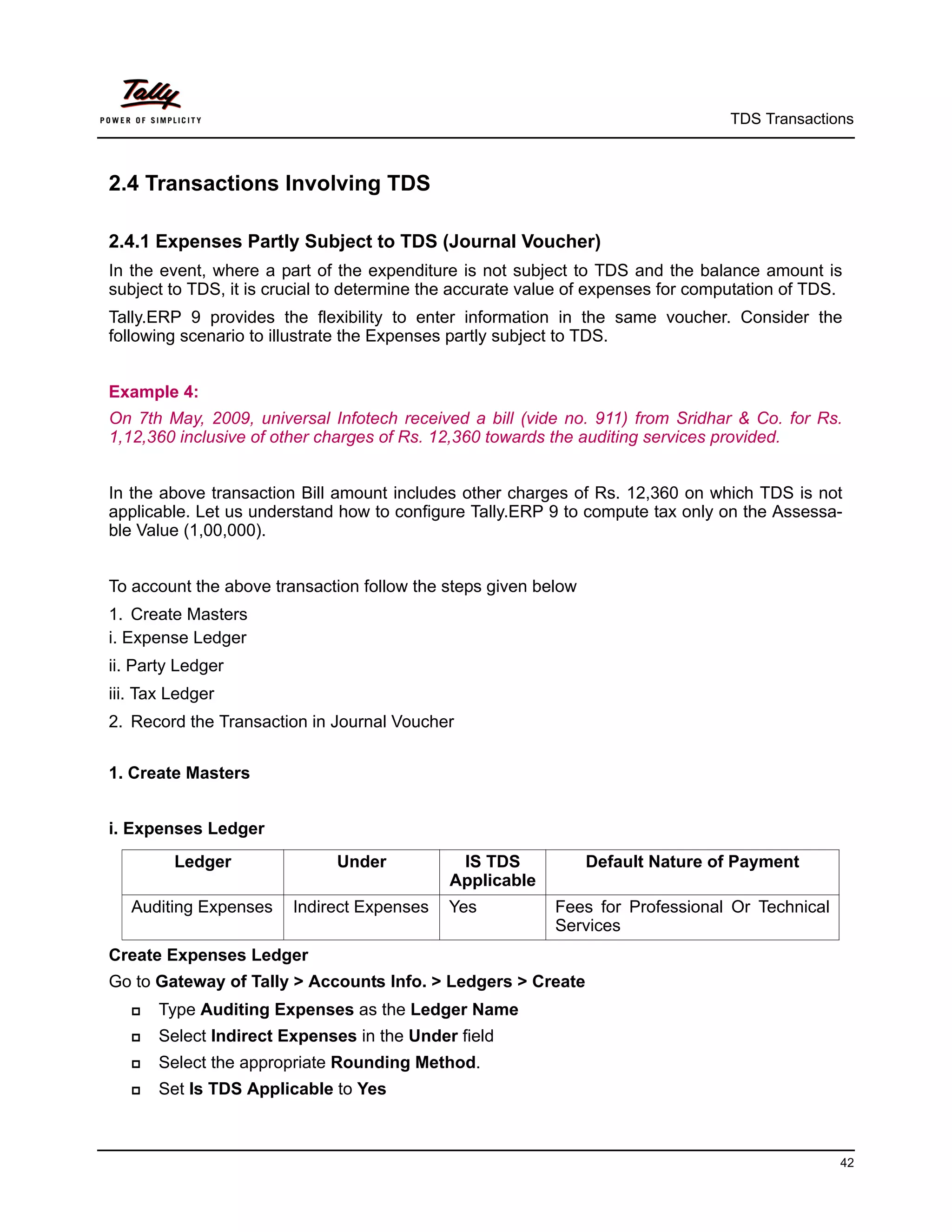 TDS Transactions



2.4 Transactions Involving TDS

2.4.1 Expenses Partly Subject to TDS (Journal Voucher)
In the event, where a part of the expenditure is not subject to TDS and the balance amount is
subject to TDS, it is crucial to determine the accurate value of expenses for computation of TDS.
Tally.ERP 9 provides the flexibility to enter information in the same voucher. Consider the
following scenario to illustrate the Expenses partly subject to TDS.


Example 4:
On 7th May, 2009, universal Infotech received a bill (vide no. 911) from Sridhar & Co. for Rs.
1,12,360 inclusive of other charges of Rs. 12,360 towards the auditing services provided.


In the above transaction Bill amount includes other charges of Rs. 12,360 on which TDS is not
applicable. Let us understand how to configure Tally.ERP 9 to compute tax only on the Assessa-
ble Value (1,00,000).


To account the above transaction follow the steps given below
1. Create Masters
i. Expense Ledger
ii. Party Ledger
iii. Tax Ledger
2. Record the Transaction in Journal Voucher


1. Create Masters


i. Expenses Ledger
         Ledger               Under           IS TDS            Default Nature of Payment
                                             Applicable
   Auditing Expenses    Indirect Expenses   Yes            Fees for Professional Or Technical
                                                           Services
Create Expenses Ledger
Go to Gateway of Tally > Accounts Info. > Ledgers > Create
      Type Auditing Expenses as the Ledger Name
      Select Indirect Expenses in the Under field
      Select the appropriate Rounding Method.
      Set Is TDS Applicable to Yes



                                                                                                42
 