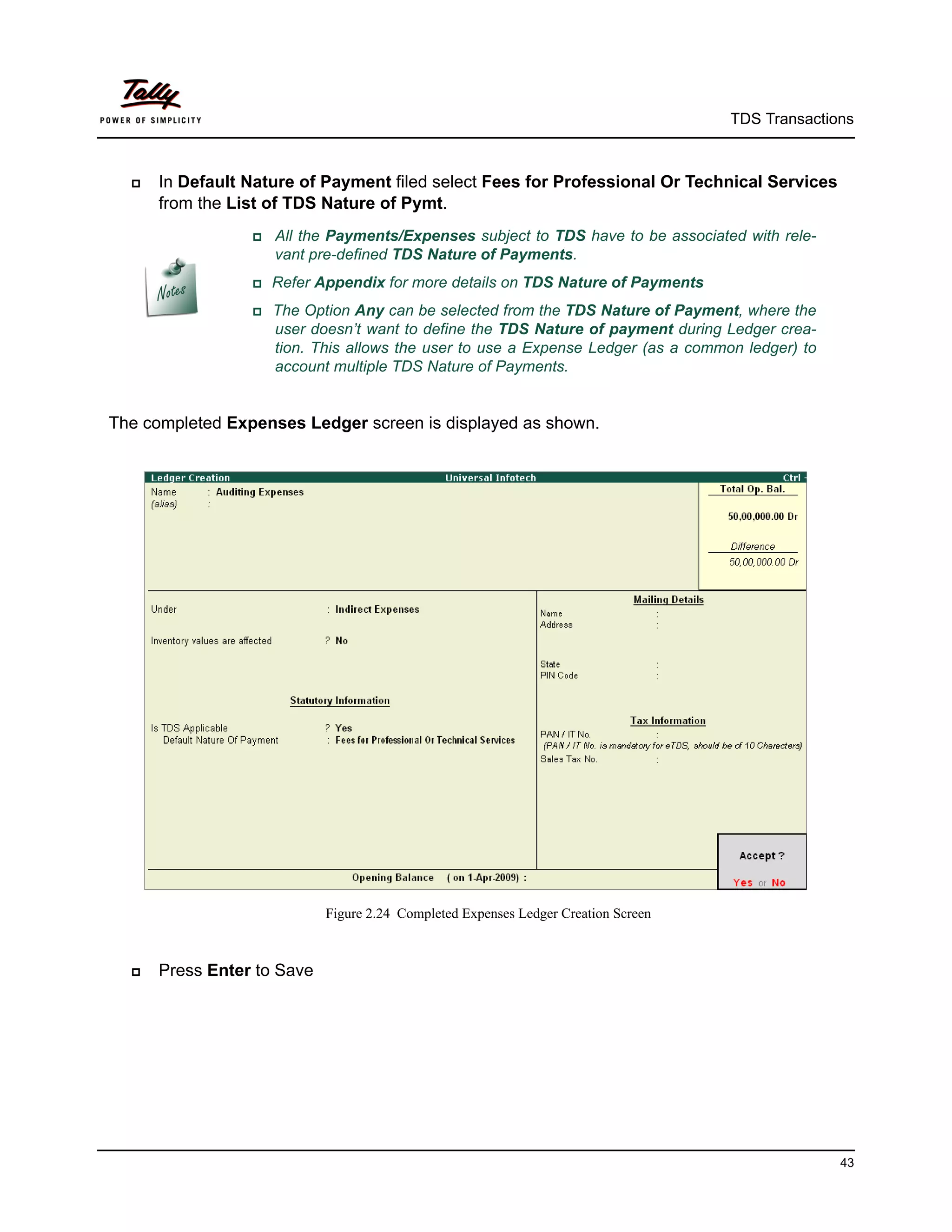 TDS Transactions



     In Default Nature of Payment filed select Fees for Professional Or Technical Services
      from the List of TDS Nature of Pymt.
                  Allthe Payments/Expenses subject to TDS have to be associated with rele-
                    vant pre-defined TDS Nature of Payments.
                 Refer    Appendix for more details on TDS Nature of Payments
                 The   Option Any can be selected from the TDS Nature of Payment, where the
                    user doesn’t want to define the TDS Nature of payment during Ledger crea-
                    tion. This allows the user to use a Expense Ledger (as a common ledger) to
                    account multiple TDS Nature of Payments.


The completed Expenses Ledger screen is displayed as shown.




                             Figure 2.24 Completed Expenses Ledger Creation Screen



     Press Enter to Save




                                                                                                   43
 