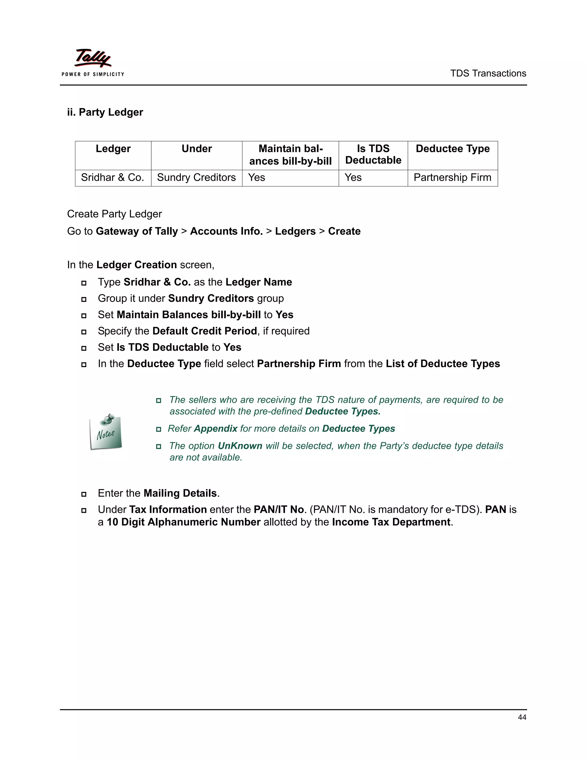 TDS Transactions



ii. Party Ledger


      Ledger            Under             Maintain bal-        Is TDS         Deductee Type
                                        ances bill-by-bill   Deductable
  Sridhar & Co.    Sundry Creditors     Yes                  Yes             Partnership Firm


Create Party Ledger
Go to Gateway of Tally > Accounts Info. > Ledgers > Create


In the Ledger Creation screen,
     Type Sridhar & Co. as the Ledger Name
     Group it under Sundry Creditors group
     Set Maintain Balances bill-by-bill to Yes
     Specify the Default Credit Period, if required
     Set Is TDS Deductable to Yes
     In the Deductee Type field select Partnership Firm from the List of Deductee Types


                    The sellers who are receiving the TDS nature of payments, are required to be
                      associated with the pre-defined Deductee Types.
                   Refer   Appendix for more details on Deductee Types
                    The option UnKnown will be selected, when the Party’s deductee type details
                      are not available.


     Enter the Mailing Details.
     Under Tax Information enter the PAN/IT No. (PAN/IT No. is mandatory for e-TDS). PAN is
      a 10 Digit Alphanumeric Number allotted by the Income Tax Department.




                                                                                                     44
 