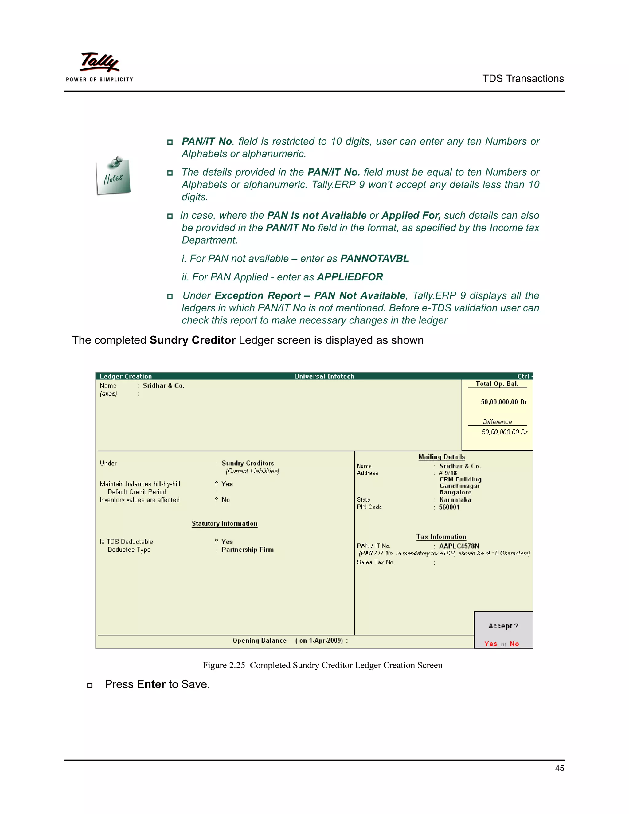 TDS Transactions




                  PAN/IT   No. field is restricted to 10 digits, user can enter any ten Numbers or
                      Alphabets or alphanumeric.
                  The    details provided in the PAN/IT No. field must be equal to ten Numbers or
                      Alphabets or alphanumeric. Tally.ERP 9 won’t accept any details less than 10
                      digits.
                 In   case, where the PAN is not Available or Applied For, such details can also
                      be provided in the PAN/IT No field in the format, as specified by the Income tax
                      Department.
                      i. For PAN not available – enter as PANNOTAVBL
                      ii. For PAN Applied - enter as APPLIEDFOR
                    Under Exception Report – PAN Not Available, Tally.ERP 9 displays all the
                      ledgers in which PAN/IT No is not mentioned. Before e-TDS validation user can
                      check this report to make necessary changes in the ledger
The completed Sundry Creditor Ledger screen is displayed as shown




                          Figure 2.25 Completed Sundry Creditor Ledger Creation Screen

     Press Enter to Save.




                                                                                                         45
 
