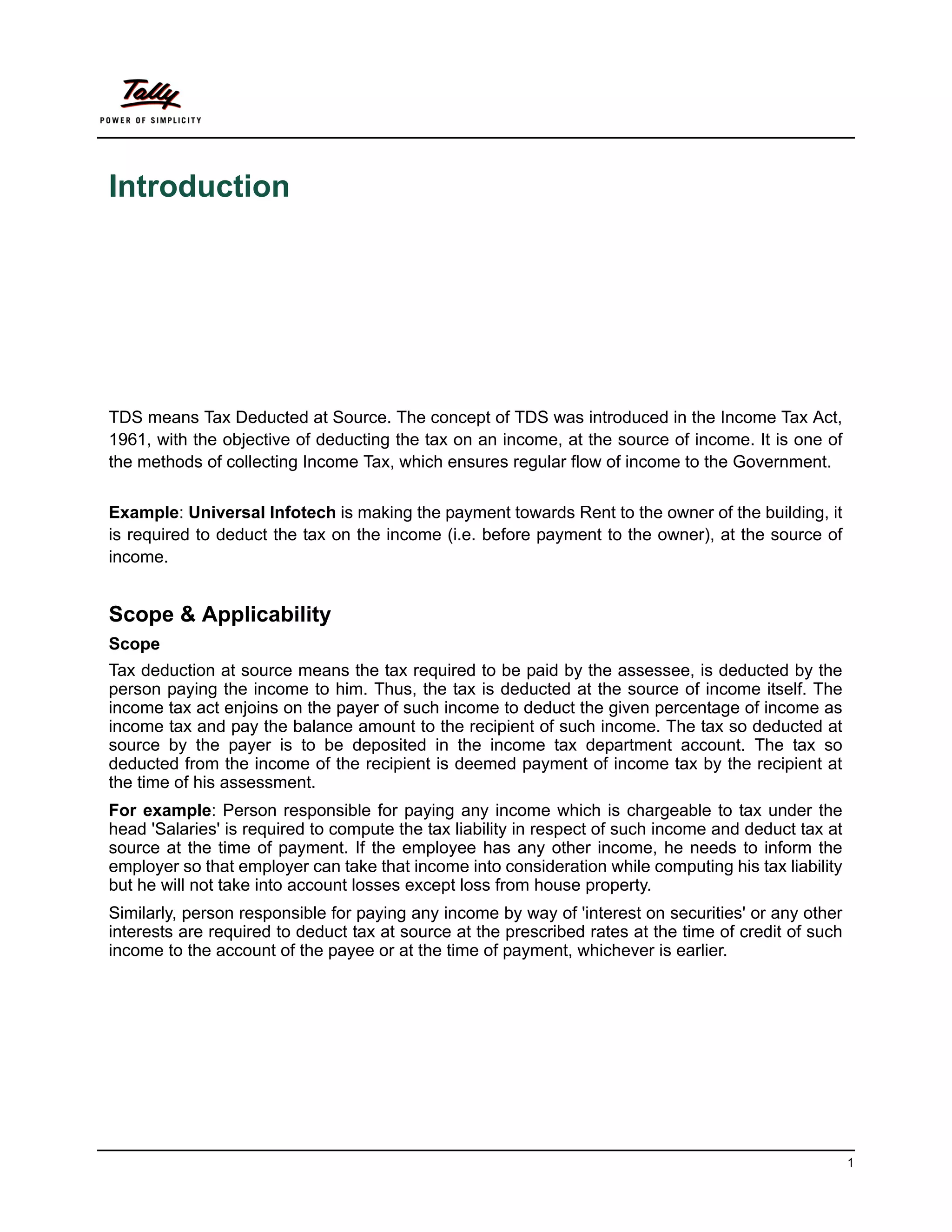 Introduction




TDS means Tax Deducted at Source. The concept of TDS was introduced in the Income Tax Act,
1961, with the objective of deducting the tax on an income, at the source of income. It is one of
the methods of collecting Income Tax, which ensures regular flow of income to the Government.

Example: Universal Infotech is making the payment towards Rent to the owner of the building, it
is required to deduct the tax on the income (i.e. before payment to the owner), at the source of
income.


Scope & Applicability
Scope
Tax deduction at source means the tax required to be paid by the assessee, is deducted by the
person paying the income to him. Thus, the tax is deducted at the source of income itself. The
income tax act enjoins on the payer of such income to deduct the given percentage of income as
income tax and pay the balance amount to the recipient of such income. The tax so deducted at
source by the payer is to be deposited in the income tax department account. The tax so
deducted from the income of the recipient is deemed payment of income tax by the recipient at
the time of his assessment.
For example: Person responsible for paying any income which is chargeable to tax under the
head 'Salaries' is required to compute the tax liability in respect of such income and deduct tax at
source at the time of payment. If the employee has any other income, he needs to inform the
employer so that employer can take that income into consideration while computing his tax liability
but he will not take into account losses except loss from house property.
Similarly, person responsible for paying any income by way of 'interest on securities' or any other
interests are required to deduct tax at source at the prescribed rates at the time of credit of such
income to the account of the payee or at the time of payment, whichever is earlier.




                                                                                                       1
 