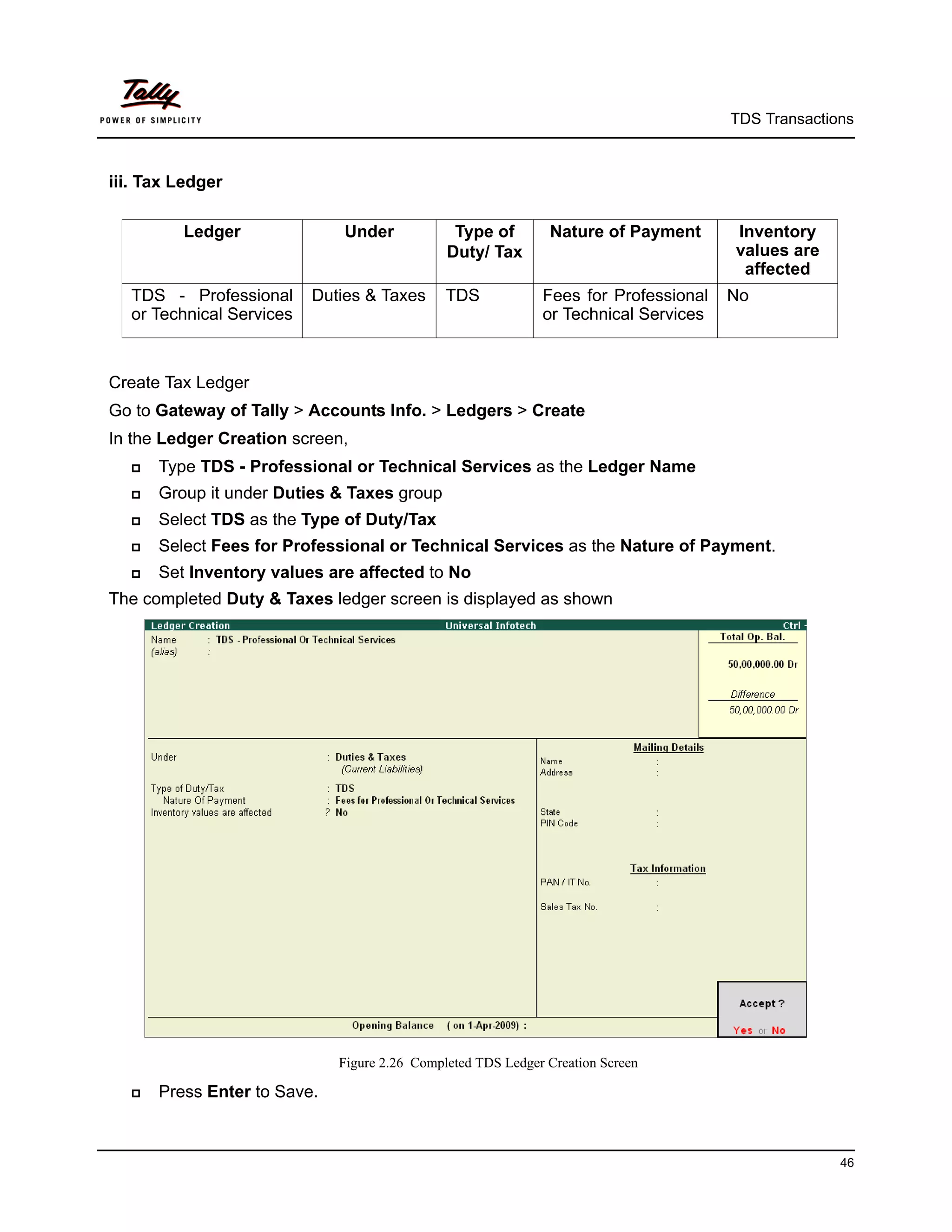 TDS Transactions



iii. Tax Ledger

         Ledger               Under            Type of        Nature of Payment      Inventory
                                              Duty/ Tax                              values are
                                                                                      affected
  TDS - Professional      Duties & Taxes      TDS            Fees for Professional   No
  or Technical Services                                      or Technical Services



Create Tax Ledger
Go to Gateway of Tally > Accounts Info. > Ledgers > Create
In the Ledger Creation screen,
     Type TDS - Professional or Technical Services as the Ledger Name
     Group it under Duties & Taxes group
     Select TDS as the Type of Duty/Tax
     Select Fees for Professional or Technical Services as the Nature of Payment.
     Set Inventory values are affected to No
The completed Duty & Taxes ledger screen is displayed as shown




                             Figure 2.26 Completed TDS Ledger Creation Screen

     Press Enter to Save.



                                                                                                   46
 