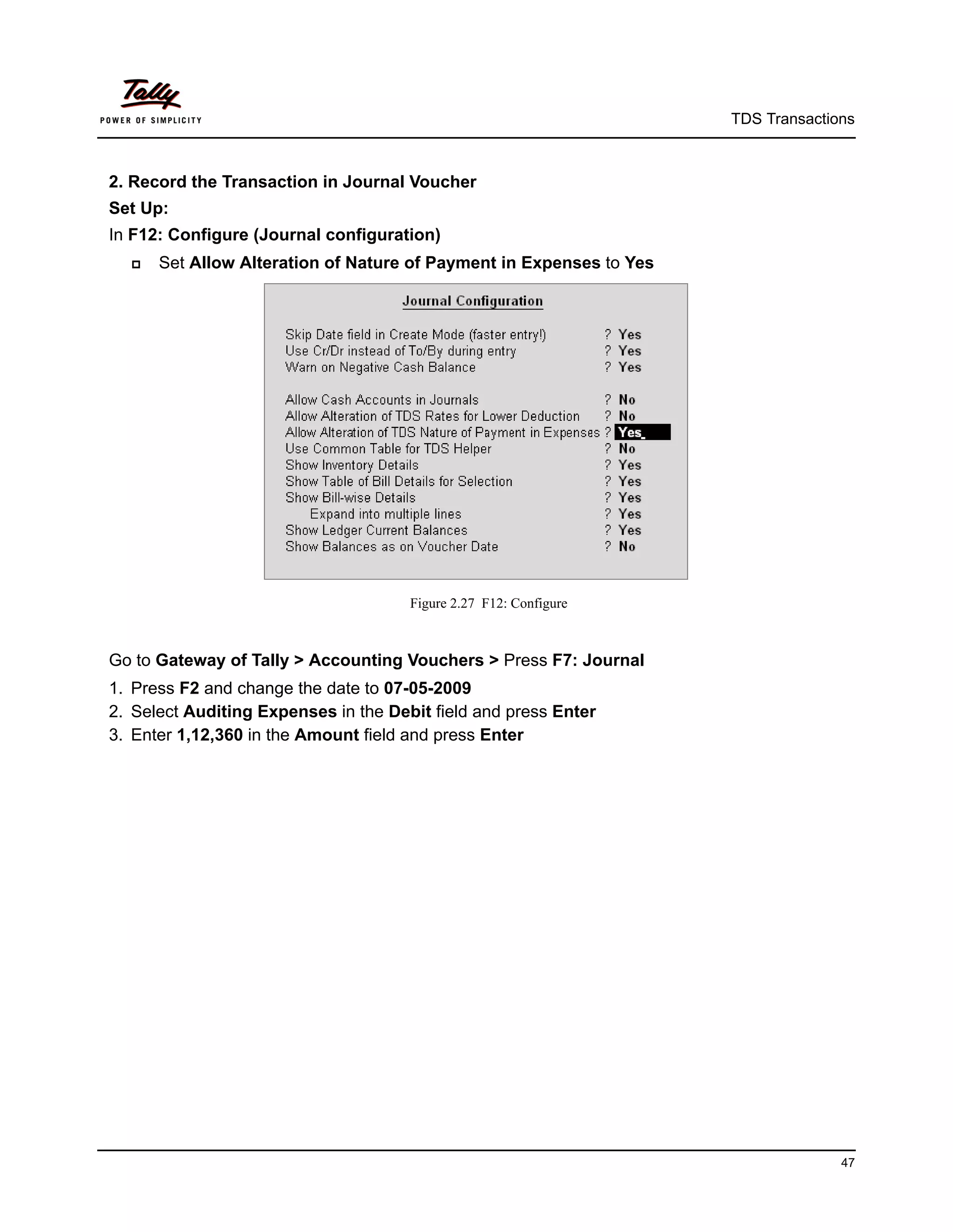 TDS Transactions



2. Record the Transaction in Journal Voucher
Set Up:
In F12: Configure (Journal configuration)
     Set Allow Alteration of Nature of Payment in Expenses to Yes




                                      Figure 2.27 F12: Configure



Go to Gateway of Tally > Accounting Vouchers > Press F7: Journal
1. Press F2 and change the date to 07-05-2009
2. Select Auditing Expenses in the Debit field and press Enter
3. Enter 1,12,360 in the Amount field and press Enter




                                                                                   47
 