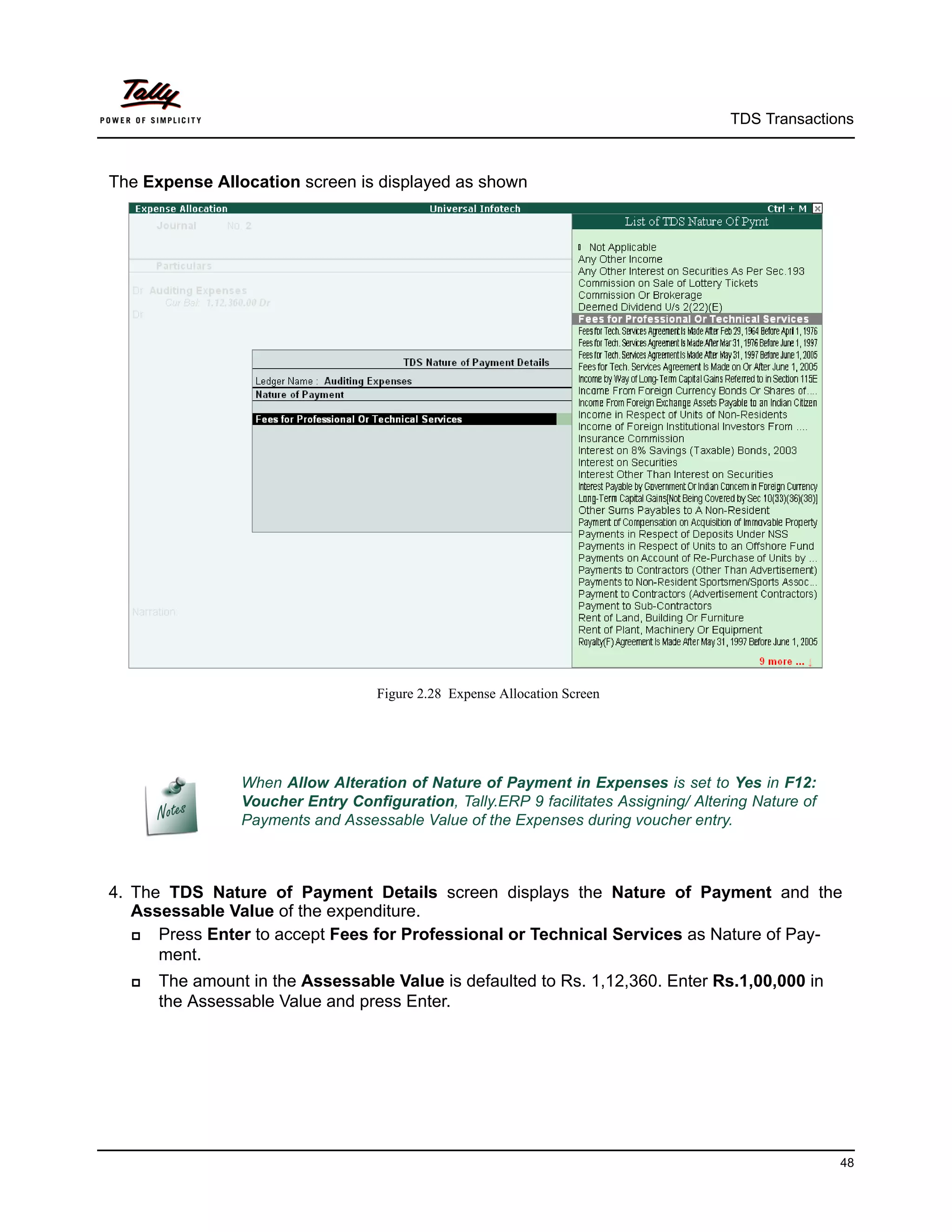 TDS Transactions



The Expense Allocation screen is displayed as shown




                                   Figure 2.28 Expense Allocation Screen




                When Allow Alteration of Nature of Payment in Expenses is set to Yes in F12:
                Voucher Entry Configuration, Tally.ERP 9 facilitates Assigning/ Altering Nature of
                Payments and Assessable Value of the Expenses during voucher entry.



4. The TDS Nature of Payment Details screen displays the Nature of Payment and the
   Assessable Value of the expenditure.
     Press Enter to accept Fees for Professional or Technical Services as Nature of Pay-
      ment.
     The amount in the Assessable Value is defaulted to Rs. 1,12,360. Enter Rs.1,00,000 in
      the Assessable Value and press Enter.




                                                                                                     48
 