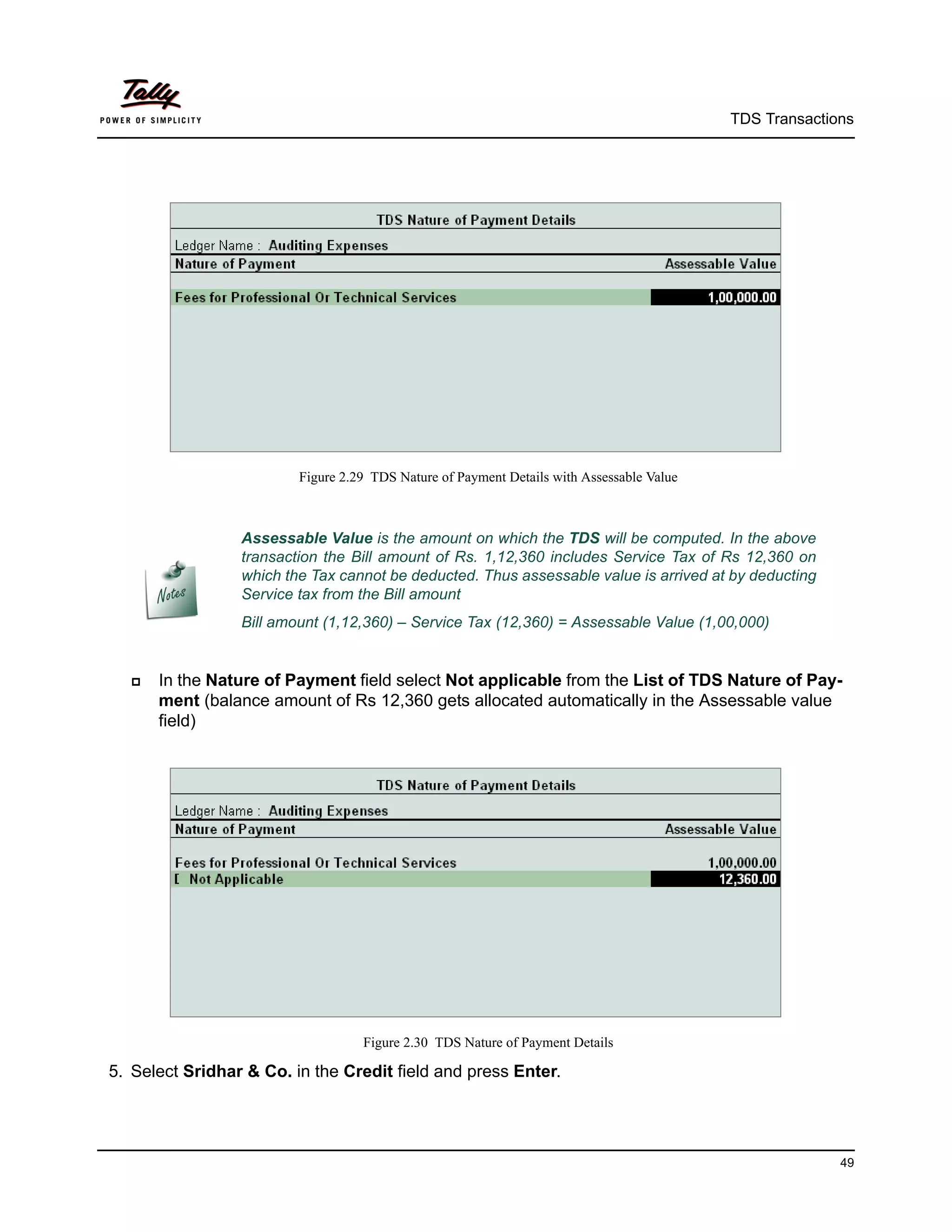 TDS Transactions




                         Figure 2.29 TDS Nature of Payment Details with Assessable Value



                 Assessable Value is the amount on which the TDS will be computed. In the above
                 transaction the Bill amount of Rs. 1,12,360 includes Service Tax of Rs 12,360 on
                 which the Tax cannot be deducted. Thus assessable value is arrived at by deducting
                 Service tax from the Bill amount
                 Bill amount (1,12,360) – Service Tax (12,360) = Assessable Value (1,00,000)


     In the Nature of Payment field select Not applicable from the List of TDS Nature of Pay-
      ment (balance amount of Rs 12,360 gets allocated automatically in the Assessable value
      field)




                                   Figure 2.30 TDS Nature of Payment Details

5. Select Sridhar & Co. in the Credit field and press Enter.




                                                                                                         49
 