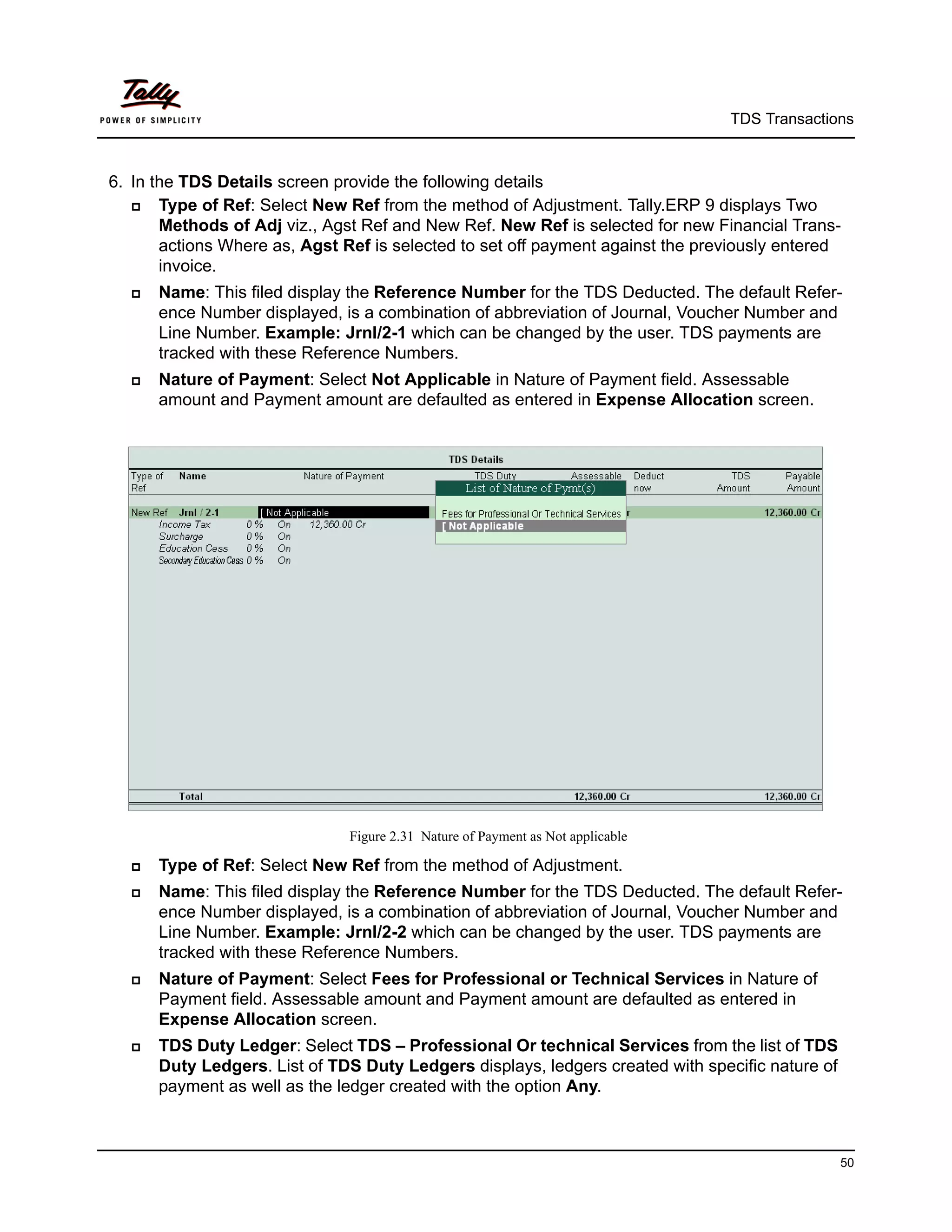 TDS Transactions



6. In the TDS Details screen provide the following details
      Type of Ref: Select New Ref from the method of Adjustment. Tally.ERP 9 displays Two
       Methods of Adj viz., Agst Ref and New Ref. New Ref is selected for new Financial Trans-
       actions Where as, Agst Ref is selected to set off payment against the previously entered
       invoice.
     Name: This filed display the Reference Number for the TDS Deducted. The default Refer-
      ence Number displayed, is a combination of abbreviation of Journal, Voucher Number and
      Line Number. Example: Jrnl/2-1 which can be changed by the user. TDS payments are
      tracked with these Reference Numbers.
     Nature of Payment: Select Not Applicable in Nature of Payment field. Assessable
      amount and Payment amount are defaulted as entered in Expense Allocation screen.




                               Figure 2.31 Nature of Payment as Not applicable

     Type of Ref: Select New Ref from the method of Adjustment.
     Name: This filed display the Reference Number for the TDS Deducted. The default Refer-
      ence Number displayed, is a combination of abbreviation of Journal, Voucher Number and
      Line Number. Example: Jrnl/2-2 which can be changed by the user. TDS payments are
      tracked with these Reference Numbers.
     Nature of Payment: Select Fees for Professional or Technical Services in Nature of
      Payment field. Assessable amount and Payment amount are defaulted as entered in
      Expense Allocation screen.
     TDS Duty Ledger: Select TDS – Professional Or technical Services from the list of TDS
      Duty Ledgers. List of TDS Duty Ledgers displays, ledgers created with specific nature of
      payment as well as the ledger created with the option Any.



                                                                                                 50
 