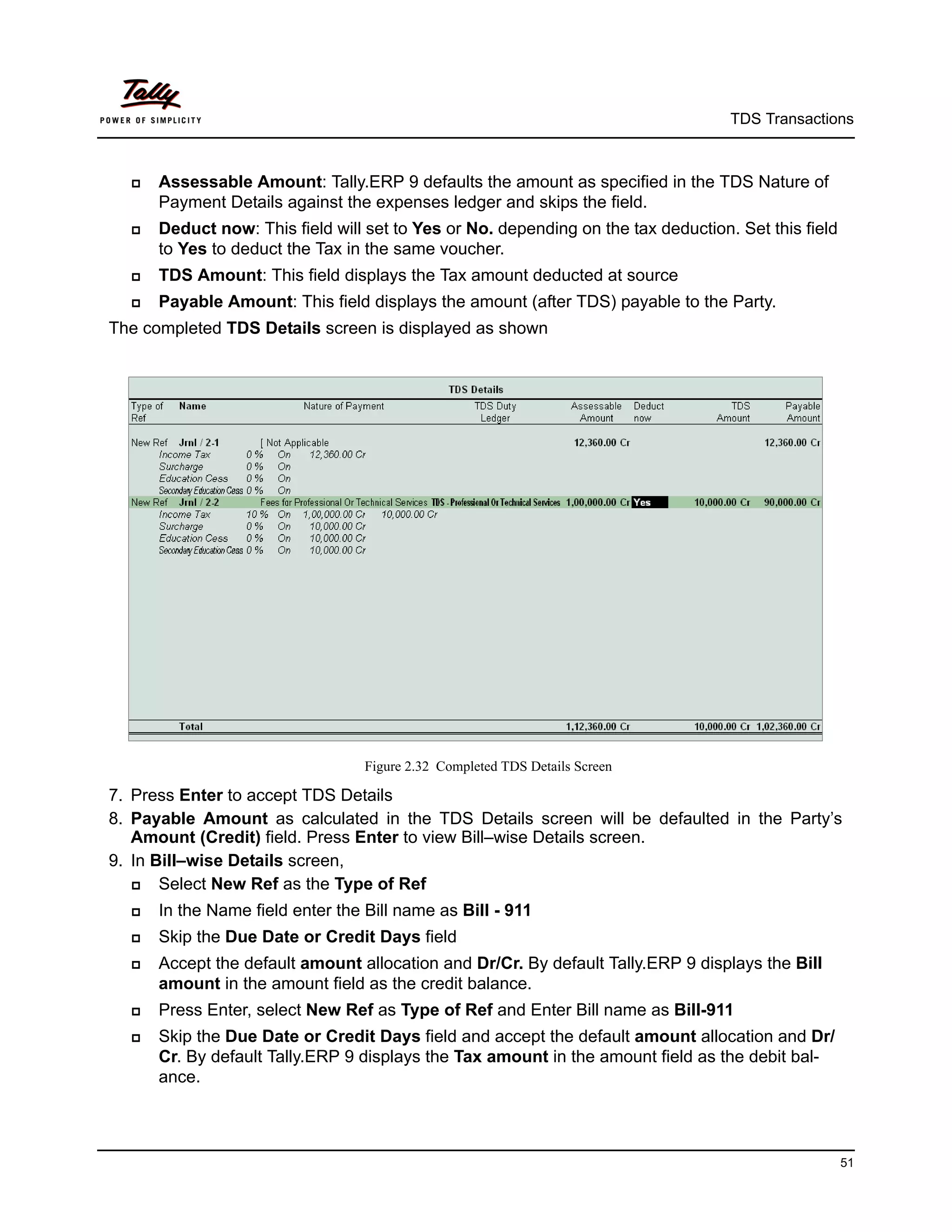 TDS Transactions



     Assessable Amount: Tally.ERP 9 defaults the amount as specified in the TDS Nature of
      Payment Details against the expenses ledger and skips the field.
     Deduct now: This field will set to Yes or No. depending on the tax deduction. Set this field
      to Yes to deduct the Tax in the same voucher.
     TDS Amount: This field displays the Tax amount deducted at source
     Payable Amount: This field displays the amount (after TDS) payable to the Party.
The completed TDS Details screen is displayed as shown




                                  Figure 2.32 Completed TDS Details Screen

7. Press Enter to accept TDS Details
8. Payable Amount as calculated in the TDS Details screen will be defaulted in the Party’s
   Amount (Credit) field. Press Enter to view Bill–wise Details screen.
9. In Bill–wise Details screen,
      Select New Ref as the Type of Ref
     In the Name field enter the Bill name as Bill - 911
     Skip the Due Date or Credit Days field
     Accept the default amount allocation and Dr/Cr. By default Tally.ERP 9 displays the Bill
      amount in the amount field as the credit balance.
     Press Enter, select New Ref as Type of Ref and Enter Bill name as Bill-911
     Skip the Due Date or Credit Days field and accept the default amount allocation and Dr/
      Cr. By default Tally.ERP 9 displays the Tax amount in the amount field as the debit bal-
      ance.



                                                                                                     51
 