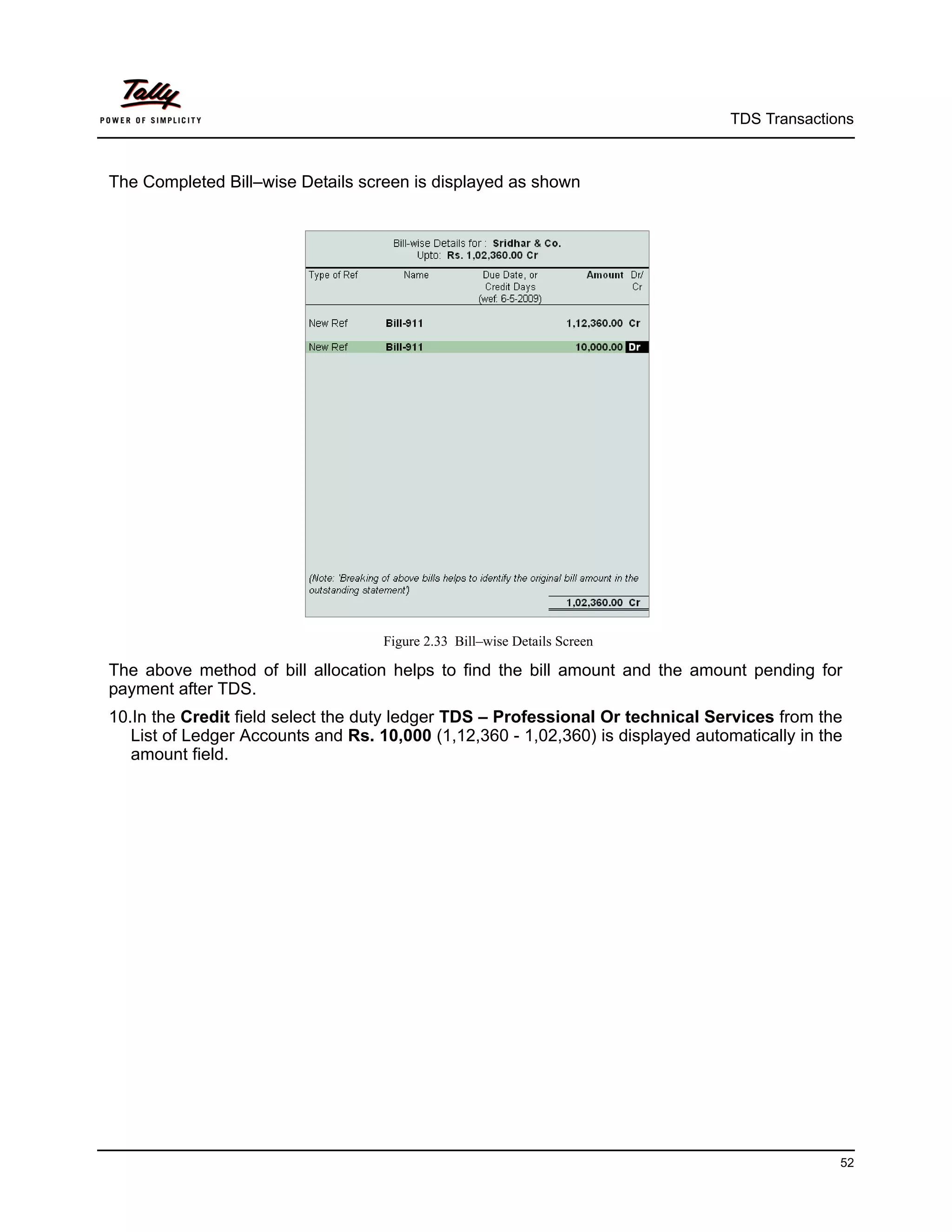 TDS Transactions



The Completed Bill–wise Details screen is displayed as shown




                                    Figure 2.33 Bill–wise Details Screen

The above method of bill allocation helps to find the bill amount and the amount pending for
payment after TDS.
10.In the Credit field select the duty ledger TDS – Professional Or technical Services from the
   List of Ledger Accounts and Rs. 10,000 (1,12,360 - 1,02,360) is displayed automatically in the
   amount field.




                                                                                                52
 