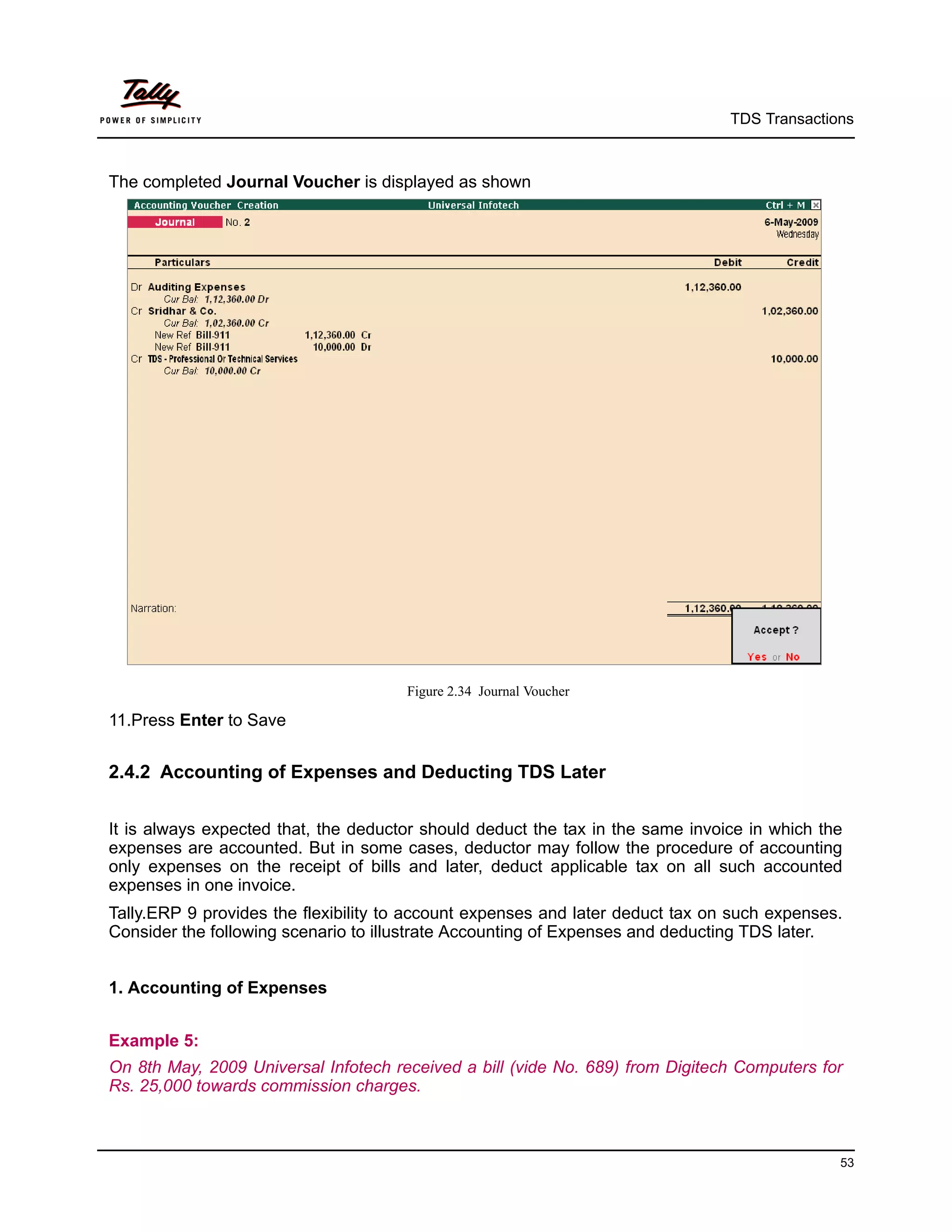 TDS Transactions



The completed Journal Voucher is displayed as shown




                                      Figure 2.34 Journal Voucher

11.Press Enter to Save


2.4.2 Accounting of Expenses and Deducting TDS Later


It is always expected that, the deductor should deduct the tax in the same invoice in which the
expenses are accounted. But in some cases, deductor may follow the procedure of accounting
only expenses on the receipt of bills and later, deduct applicable tax on all such accounted
expenses in one invoice.
Tally.ERP 9 provides the flexibility to account expenses and later deduct tax on such expenses.
Consider the following scenario to illustrate Accounting of Expenses and deducting TDS later.


1. Accounting of Expenses


Example 5:
On 8th May, 2009 Universal Infotech received a bill (vide No. 689) from Digitech Computers for
Rs. 25,000 towards commission charges.



                                                                                              53
 