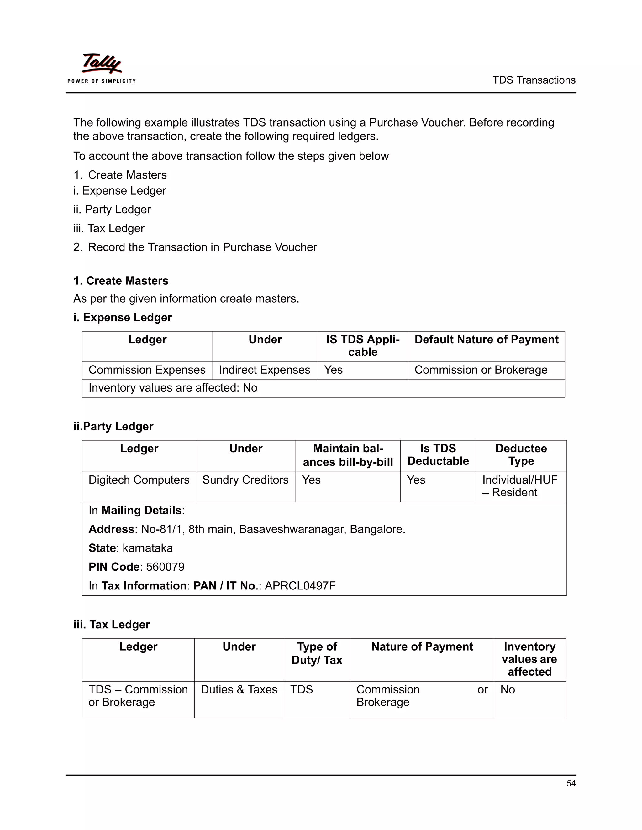 TDS Transactions



The following example illustrates TDS transaction using a Purchase Voucher. Before recording
the above transaction, create the following required ledgers.
To account the above transaction follow the steps given below
1. Create Masters
i. Expense Ledger
ii. Party Ledger
iii. Tax Ledger
2. Record the Transaction in Purchase Voucher

1. Create Masters
As per the given information create masters.
i. Expense Ledger
           Ledger                 Under              IS TDS Appli-    Default Nature of Payment
                                                         cable
   Commission Expenses      Indirect Expenses        Yes              Commission or Brokerage
   Inventory values are affected: No


ii.Party Ledger
         Ledger               Under              Maintain bal-         Is TDS          Deductee
                                               ances bill-by-bill    Deductable          Type
   Digitech Computers    Sundry Creditors      Yes                   Yes          Individual/HUF
                                                                                  – Resident
   In Mailing Details:
   Address: No-81/1, 8th main, Basaveshwaranagar, Bangalore.
   State: karnataka
   PIN Code: 560079
   In Tax Information: PAN / IT No.: APRCL0497F


iii. Tax Ledger
         Ledger              Under           Type of         Nature of Payment          Inventory
                                            Duty/ Tax                                   values are
                                                                                         affected
   TDS – Commission      Duties & Taxes     TDS            Commission             or    No
   or Brokerage                                            Brokerage




                                                                                                     54
 