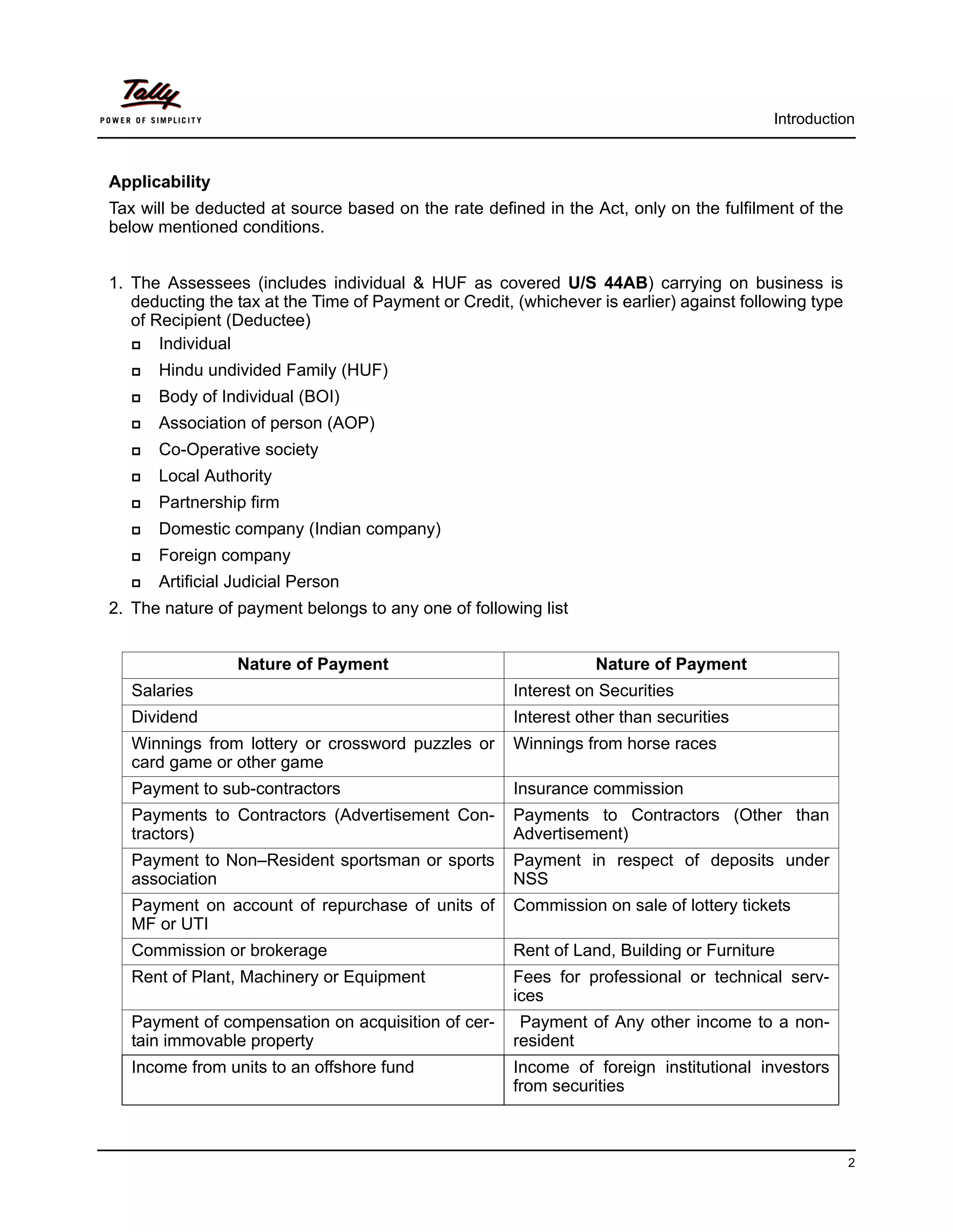 Introduction



Applicability
Tax will be deducted at source based on the rate defined in the Act, only on the fulfilment of the
below mentioned conditions.


1. The Assessees (includes individual & HUF as covered U/S 44AB) carrying on business is
   deducting the tax at the Time of Payment or Credit, (whichever is earlier) against following type
   of Recipient (Deductee)
      Individual
      Hindu undivided Family (HUF)
      Body of Individual (BOI)
      Association of person (AOP)
      Co-Operative society
      Local Authority
      Partnership firm
      Domestic company (Indian company)
      Foreign company
      Artificial Judicial Person
2. The nature of payment belongs to any one of following list


                  Nature of Payment                               Nature of Payment
   Salaries                                            Interest on Securities
   Dividend                                            Interest other than securities
   Winnings from lottery or crossword puzzles or       Winnings from horse races
   card game or other game
   Payment to sub-contractors                          Insurance commission
   Payments to Contractors (Advertisement Con-         Payments to Contractors (Other than
   tractors)                                           Advertisement)
   Payment to Non–Resident sportsman or sports         Payment in respect of deposits under
   association                                         NSS
   Payment on account of repurchase of units of        Commission on sale of lottery tickets
   MF or UTI
   Commission or brokerage                             Rent of Land, Building or Furniture
   Rent of Plant, Machinery or Equipment               Fees for professional or technical serv-
                                                       ices
   Payment of compensation on acquisition of cer-       Payment of Any other income to a non-
   tain immovable property                             resident
   Income from units to an offshore fund               Income of foreign institutional investors
                                                       from securities



                                                                                                       2
 