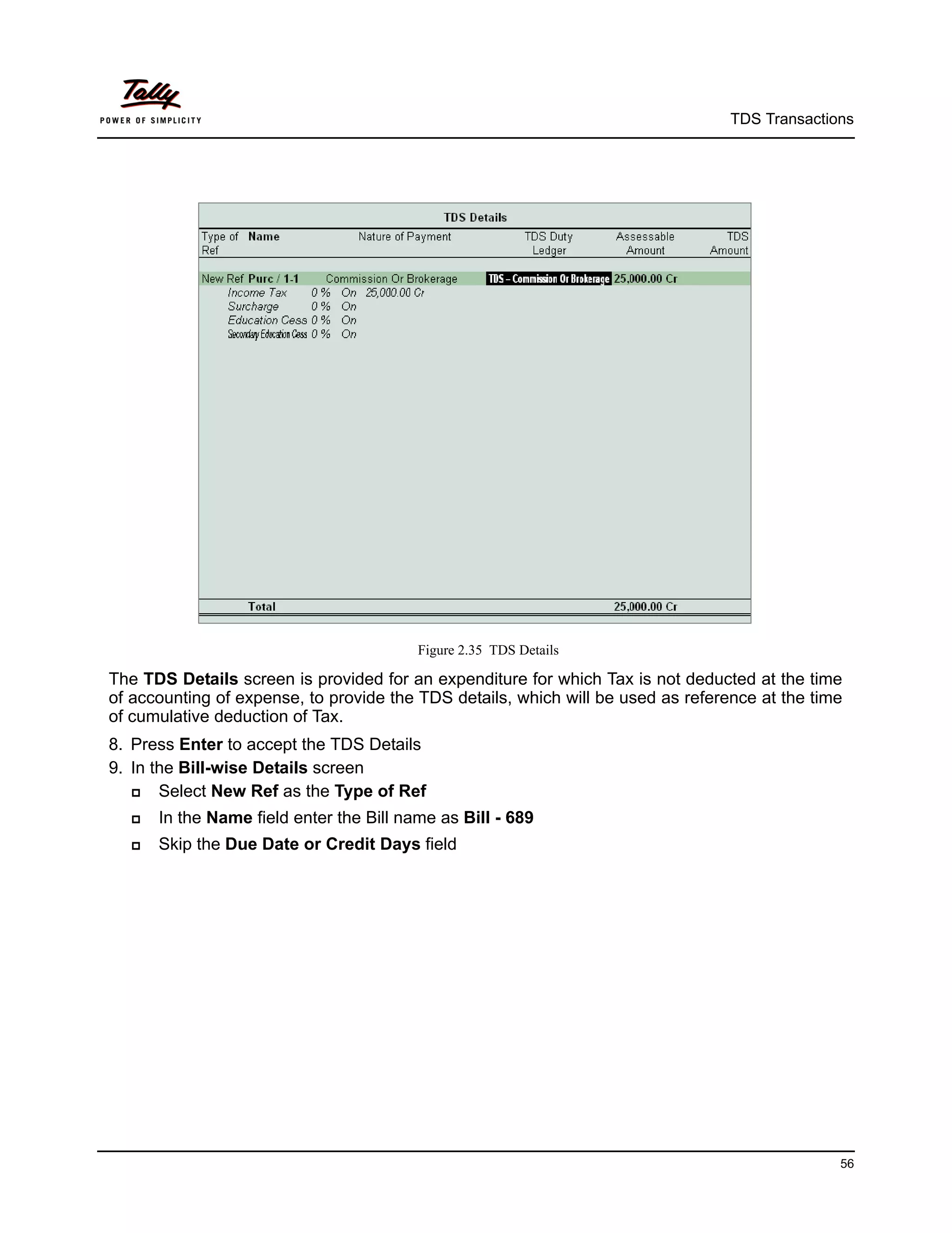 TDS Transactions




                                         Figure 2.35 TDS Details

The TDS Details screen is provided for an expenditure for which Tax is not deducted at the time
of accounting of expense, to provide the TDS details, which will be used as reference at the time
of cumulative deduction of Tax.
8. Press Enter to accept the TDS Details
9. In the Bill-wise Details screen
      Select New Ref as the Type of Ref
     In the Name field enter the Bill name as Bill - 689
     Skip the Due Date or Credit Days field




                                                                                                56
 