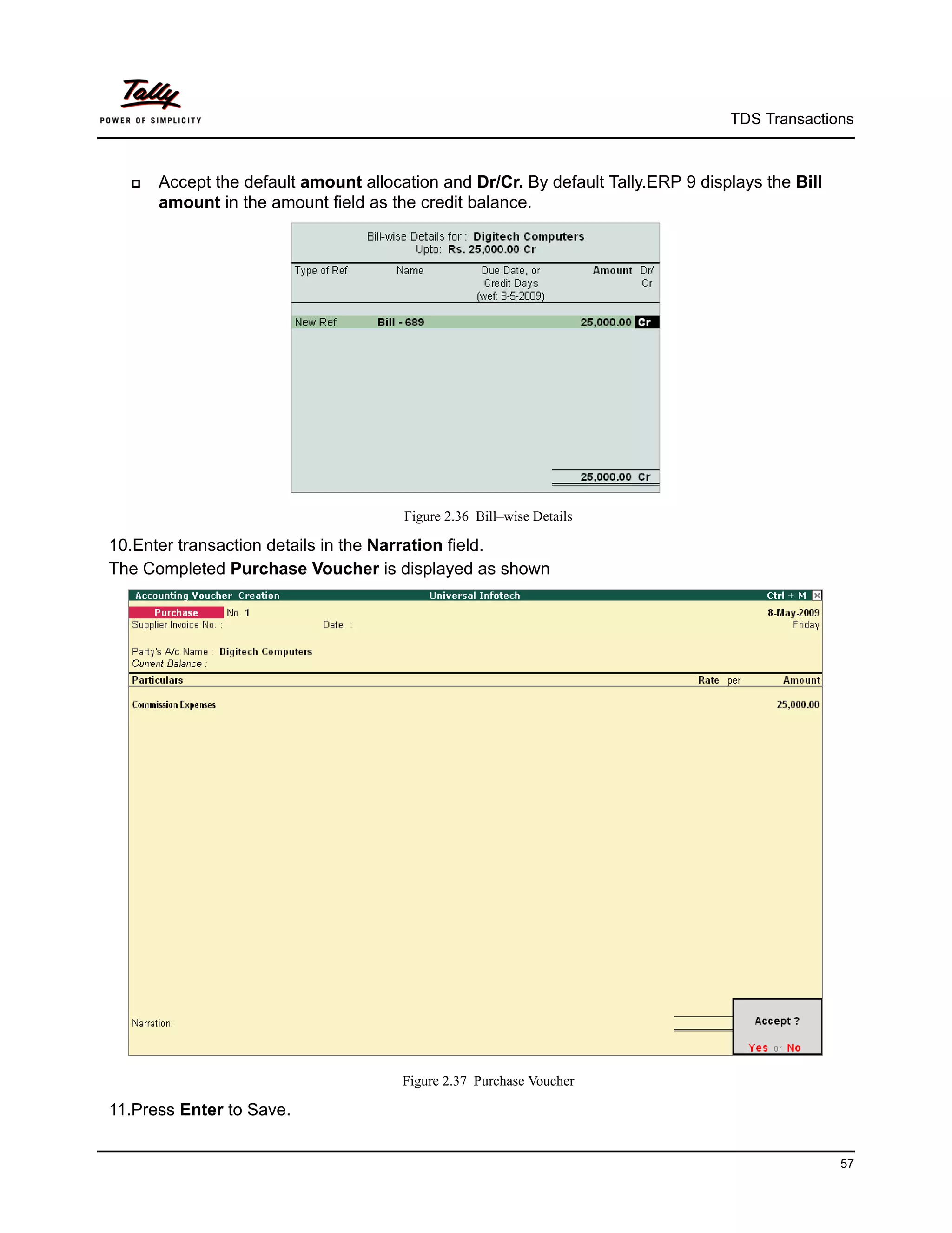 TDS Transactions



     Accept the default amount allocation and Dr/Cr. By default Tally.ERP 9 displays the Bill
      amount in the amount field as the credit balance.




                                      Figure 2.36 Bill–wise Details

10.Enter transaction details in the Narration field.
The Completed Purchase Voucher is displayed as shown




                                      Figure 2.37 Purchase Voucher

11.Press Enter to Save.


                                                                                                 57
 
