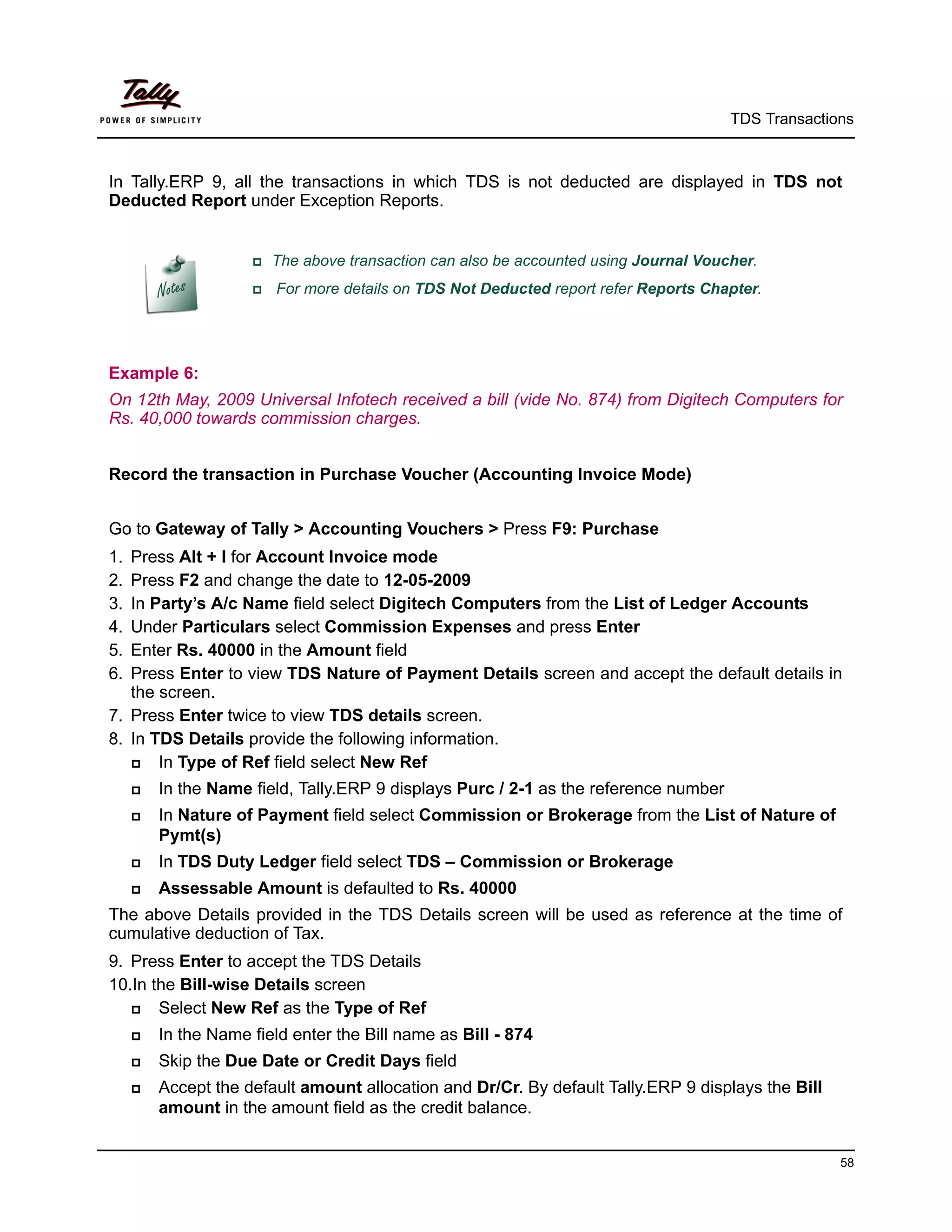 TDS Transactions



In Tally.ERP 9, all the transactions in which TDS is not deducted are displayed in TDS not
Deducted Report under Exception Reports.


                     The   above transaction can also be accounted using Journal Voucher.
                        For more details on TDS Not Deducted report refer Reports Chapter.




Example 6:
On 12th May, 2009 Universal Infotech received a bill (vide No. 874) from Digitech Computers for
Rs. 40,000 towards commission charges.


Record the transaction in Purchase Voucher (Accounting Invoice Mode)


Go to Gateway of Tally > Accounting Vouchers > Press F9: Purchase
1. Press Alt + I for Account Invoice mode
2. Press F2 and change the date to 12-05-2009
3. In Party’s A/c Name field select Digitech Computers from the List of Ledger Accounts
4. Under Particulars select Commission Expenses and press Enter
5. Enter Rs. 40000 in the Amount field
6. Press Enter to view TDS Nature of Payment Details screen and accept the default details in
   the screen.
7. Press Enter twice to view TDS details screen.
8. In TDS Details provide the following information.
      In Type of Ref field select New Ref
        In the Name field, Tally.ERP 9 displays Purc / 2-1 as the reference number
        In Nature of Payment field select Commission or Brokerage from the List of Nature of
         Pymt(s)
        In TDS Duty Ledger field select TDS – Commission or Brokerage
        Assessable Amount is defaulted to Rs. 40000
The above Details provided in the TDS Details screen will be used as reference at the time of
cumulative deduction of Tax.
9. Press Enter to accept the TDS Details
10.In the Bill-wise Details screen
      Select New Ref as the Type of Ref
        In the Name field enter the Bill name as Bill - 874
        Skip the Due Date or Credit Days field
        Accept the default amount allocation and Dr/Cr. By default Tally.ERP 9 displays the Bill
         amount in the amount field as the credit balance.


                                                                                                     58
 