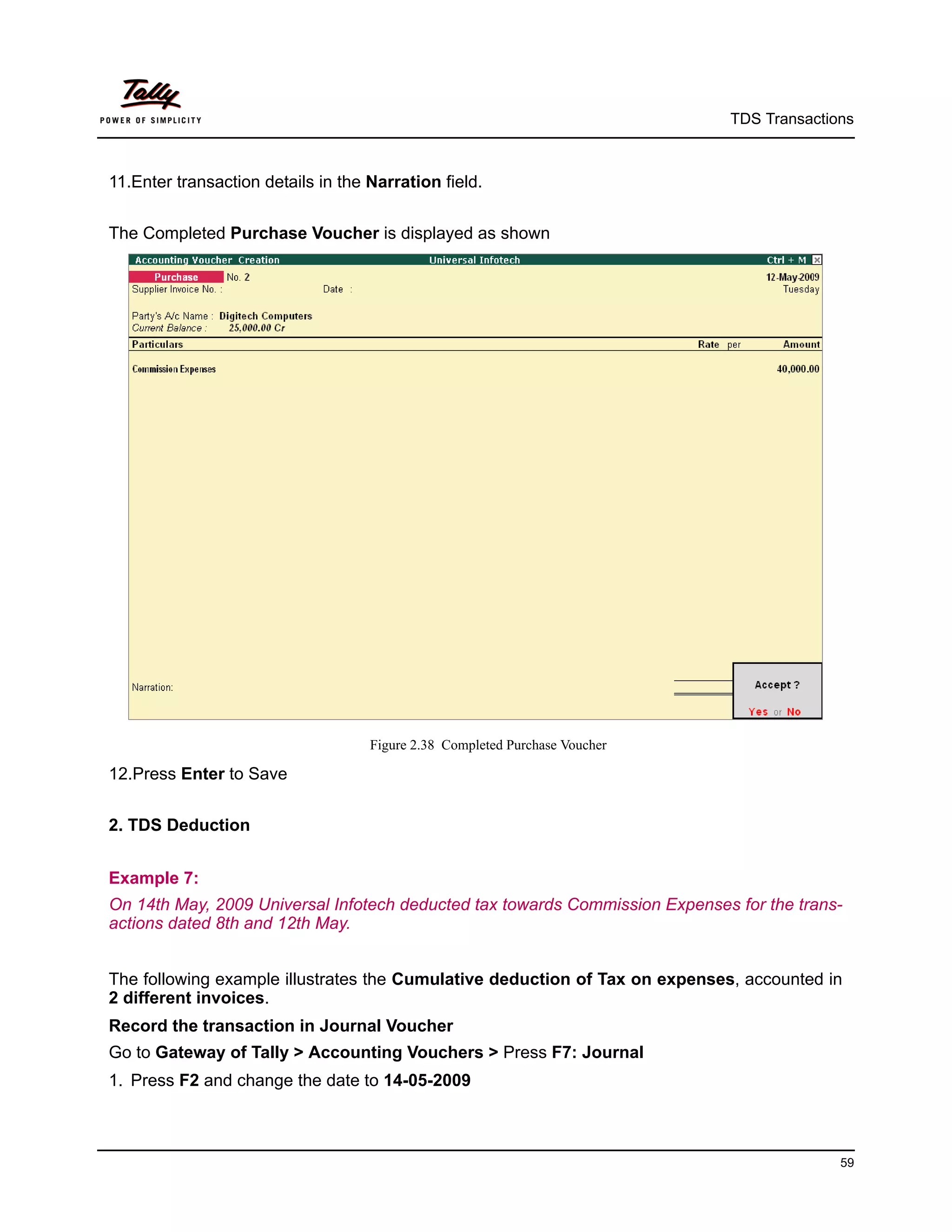 TDS Transactions



11.Enter transaction details in the Narration field.


The Completed Purchase Voucher is displayed as shown




                                    Figure 2.38 Completed Purchase Voucher

12.Press Enter to Save


2. TDS Deduction


Example 7:
On 14th May, 2009 Universal Infotech deducted tax towards Commission Expenses for the trans-
actions dated 8th and 12th May.


The following example illustrates the Cumulative deduction of Tax on expenses, accounted in
2 different invoices.
Record the transaction in Journal Voucher
Go to Gateway of Tally > Accounting Vouchers > Press F7: Journal
1. Press F2 and change the date to 14-05-2009



                                                                                           59
 
