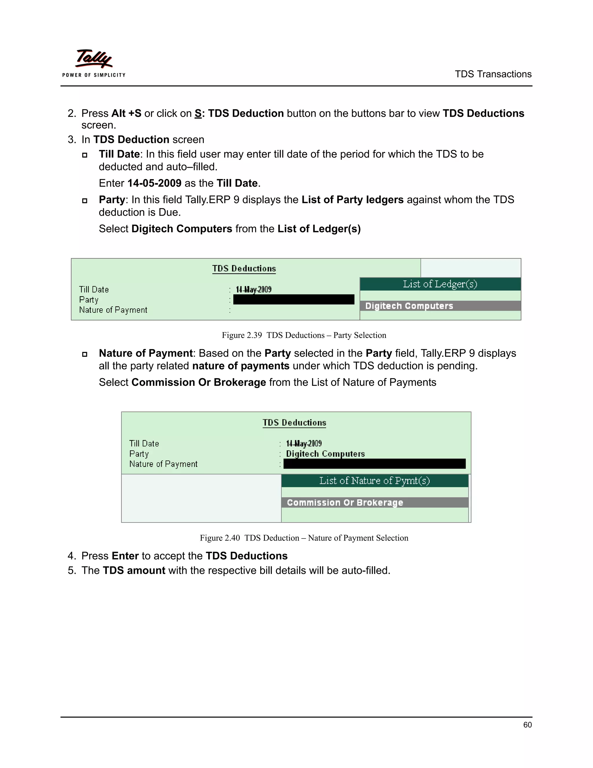 TDS Transactions



2. Press Alt +S or click on S: TDS Deduction button on the buttons bar to view TDS Deductions
   screen.
3. In TDS Deduction screen
      Till Date: In this field user may enter till date of the period for which the TDS to be
       deducted and auto–filled.
       Enter 14-05-2009 as the Till Date.
      Party: In this field Tally.ERP 9 displays the List of Party ledgers against whom the TDS
       deduction is Due.
       Select Digitech Computers from the List of Ledger(s)




                                  Figure 2.39 TDS Deductions – Party Selection

      Nature of Payment: Based on the Party selected in the Party field, Tally.ERP 9 displays
       all the party related nature of payments under which TDS deduction is pending.
       Select Commission Or Brokerage from the List of Nature of Payments




                             Figure 2.40 TDS Deduction – Nature of Payment Selection

4. Press Enter to accept the TDS Deductions
5. The TDS amount with the respective bill details will be auto-filled.




                                                                                                     60
 