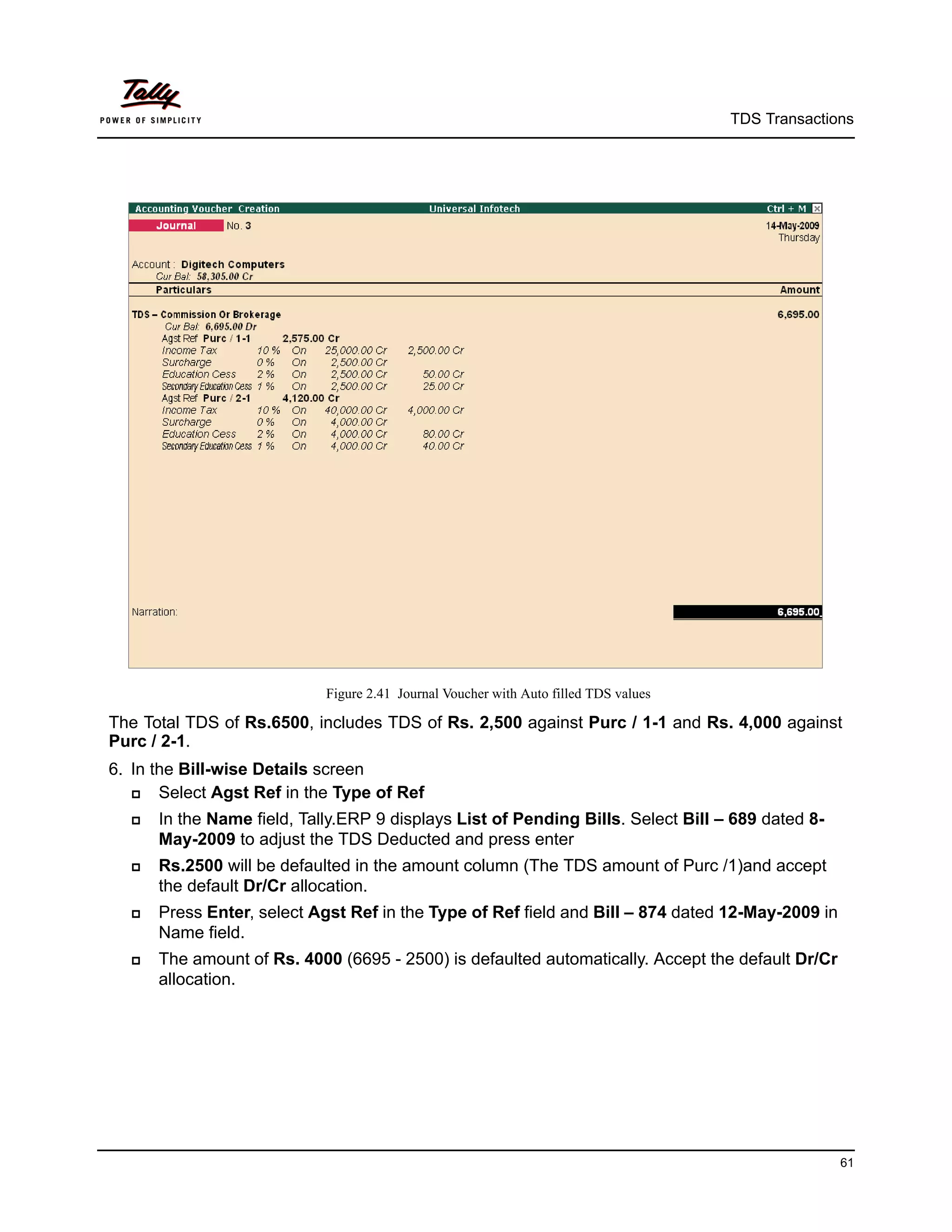 TDS Transactions




                            Figure 2.41 Journal Voucher with Auto filled TDS values

The Total TDS of Rs.6500, includes TDS of Rs. 2,500 against Purc / 1-1 and Rs. 4,000 against
Purc / 2-1.
6. In the Bill-wise Details screen
      Select Agst Ref in the Type of Ref
     In the Name field, Tally.ERP 9 displays List of Pending Bills. Select Bill – 689 dated 8-
      May-2009 to adjust the TDS Deducted and press enter
     Rs.2500 will be defaulted in the amount column (The TDS amount of Purc /1)and accept
      the default Dr/Cr allocation.
     Press Enter, select Agst Ref in the Type of Ref field and Bill – 874 dated 12-May-2009 in
      Name field.
     The amount of Rs. 4000 (6695 - 2500) is defaulted automatically. Accept the default Dr/Cr
      allocation.




                                                                                                    61
 