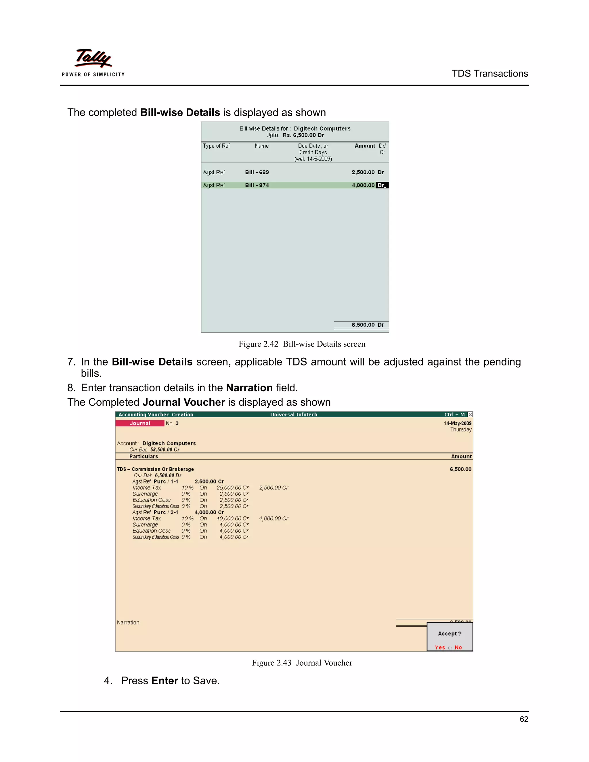 TDS Transactions



The completed Bill-wise Details is displayed as shown




                                   Figure 2.42 Bill-wise Details screen

7. In the Bill-wise Details screen, applicable TDS amount will be adjusted against the pending
   bills.
8. Enter transaction details in the Narration field.
The Completed Journal Voucher is displayed as shown




                                      Figure 2.43 Journal Voucher

       4. Press Enter to Save.


                                                                                             62
 