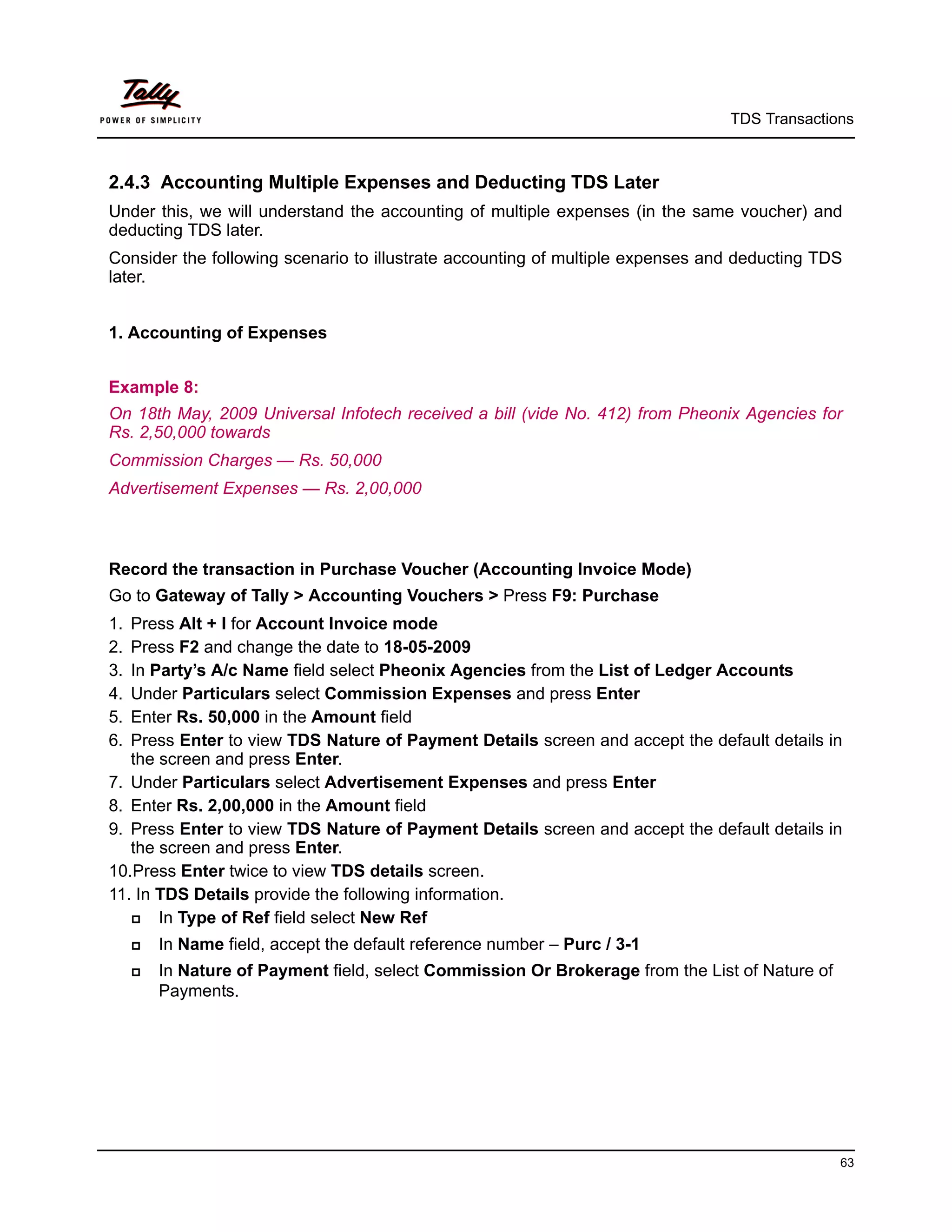 TDS Transactions



2.4.3 Accounting Multiple Expenses and Deducting TDS Later
Under this, we will understand the accounting of multiple expenses (in the same voucher) and
deducting TDS later.
Consider the following scenario to illustrate accounting of multiple expenses and deducting TDS
later.


1. Accounting of Expenses


Example 8:
On 18th May, 2009 Universal Infotech received a bill (vide No. 412) from Pheonix Agencies for
Rs. 2,50,000 towards
Commission Charges — Rs. 50,000
Advertisement Expenses — Rs. 2,00,000



Record the transaction in Purchase Voucher (Accounting Invoice Mode)
Go to Gateway of Tally > Accounting Vouchers > Press F9: Purchase
1. Press Alt + I for Account Invoice mode
2. Press F2 and change the date to 18-05-2009
3. In Party’s A/c Name field select Pheonix Agencies from the List of Ledger Accounts
4. Under Particulars select Commission Expenses and press Enter
5. Enter Rs. 50,000 in the Amount field
6. Press Enter to view TDS Nature of Payment Details screen and accept the default details in
   the screen and press Enter.
7. Under Particulars select Advertisement Expenses and press Enter
8. Enter Rs. 2,00,000 in the Amount field
9. Press Enter to view TDS Nature of Payment Details screen and accept the default details in
   the screen and press Enter.
10.Press Enter twice to view TDS details screen.
11. In TDS Details provide the following information.
      In Type of Ref field select New Ref
        In Name field, accept the default reference number – Purc / 3-1
        In Nature of Payment field, select Commission Or Brokerage from the List of Nature of
         Payments.




                                                                                                 63
 