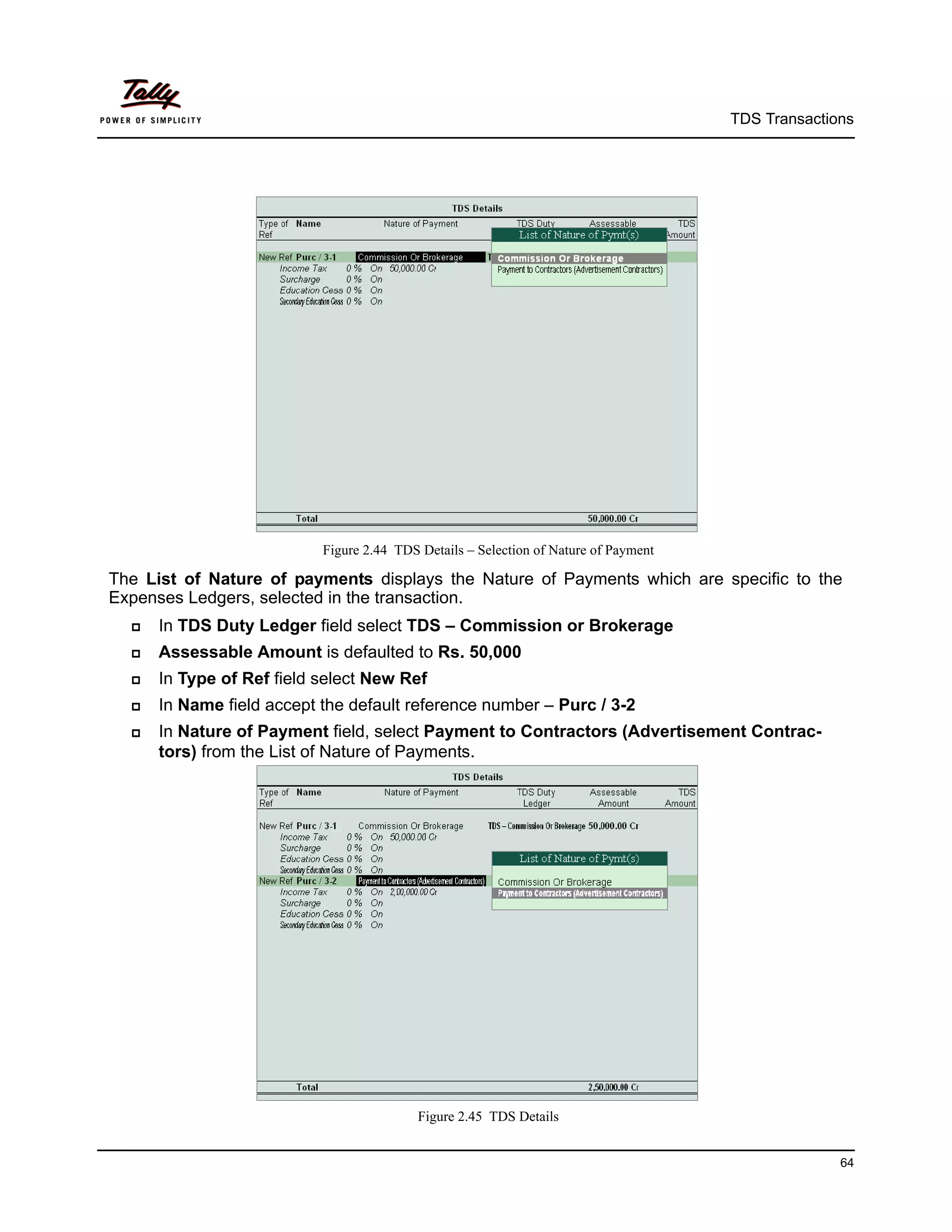 TDS Transactions




                           Figure 2.44 TDS Details – Selection of Nature of Payment

The List of Nature of payments displays the Nature of Payments which are specific to the
Expenses Ledgers, selected in the transaction.
     In TDS Duty Ledger field select TDS – Commission or Brokerage
     Assessable Amount is defaulted to Rs. 50,000
     In Type of Ref field select New Ref
     In Name field accept the default reference number – Purc / 3-2
     In Nature of Payment field, select Payment to Contractors (Advertisement Contrac-
      tors) from the List of Nature of Payments.




                                           Figure 2.45 TDS Details


                                                                                                    64
 