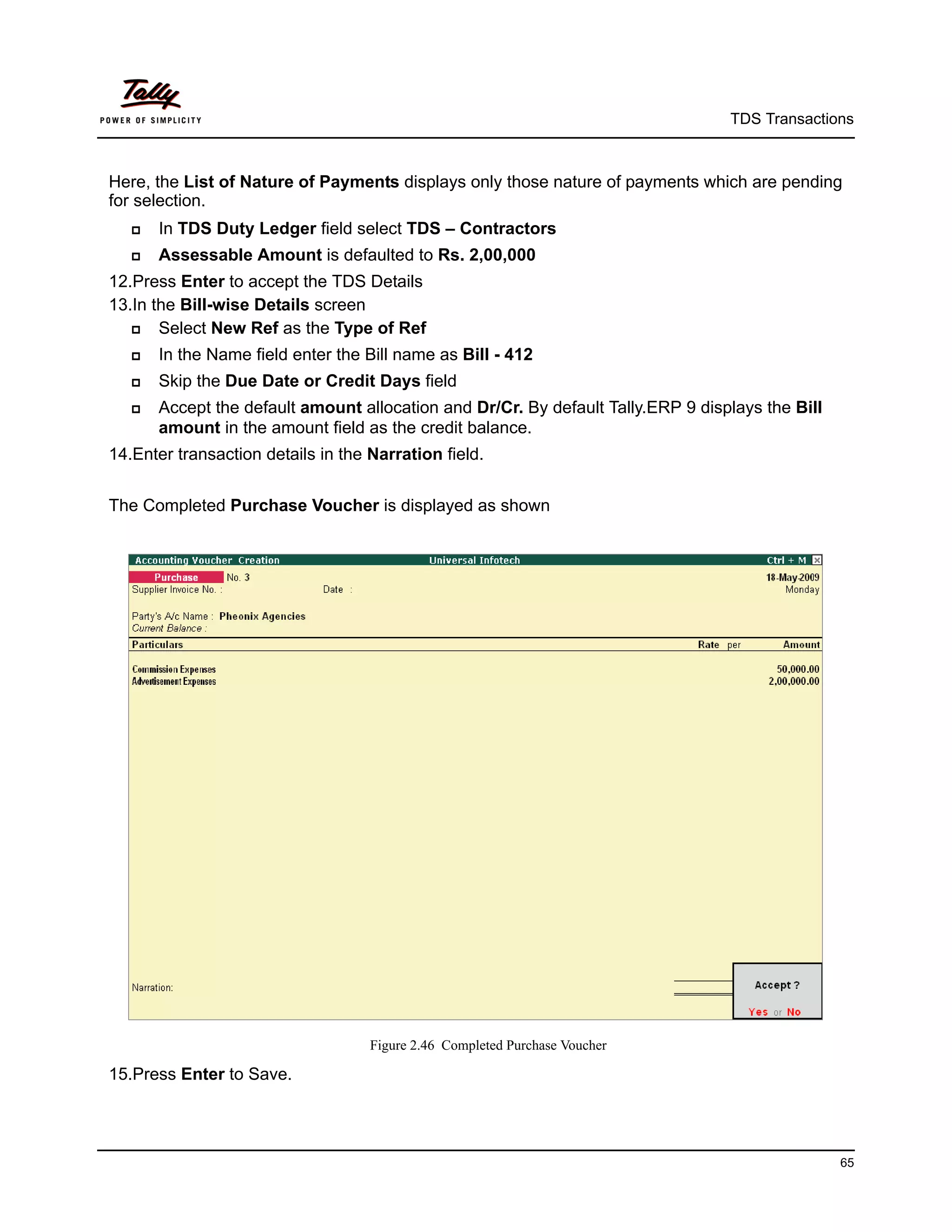 TDS Transactions



Here, the List of Nature of Payments displays only those nature of payments which are pending
for selection.
      In TDS Duty Ledger field select TDS – Contractors
      Assessable Amount is defaulted to Rs. 2,00,000
12.Press Enter to accept the TDS Details
13.In the Bill-wise Details screen
      Select New Ref as the Type of Ref
      In the Name field enter the Bill name as Bill - 412
      Skip the Due Date or Credit Days field
      Accept the default amount allocation and Dr/Cr. By default Tally.ERP 9 displays the Bill
       amount in the amount field as the credit balance.
14.Enter transaction details in the Narration field.


The Completed Purchase Voucher is displayed as shown




                                    Figure 2.46 Completed Purchase Voucher

15.Press Enter to Save.




                                                                                                  65
 