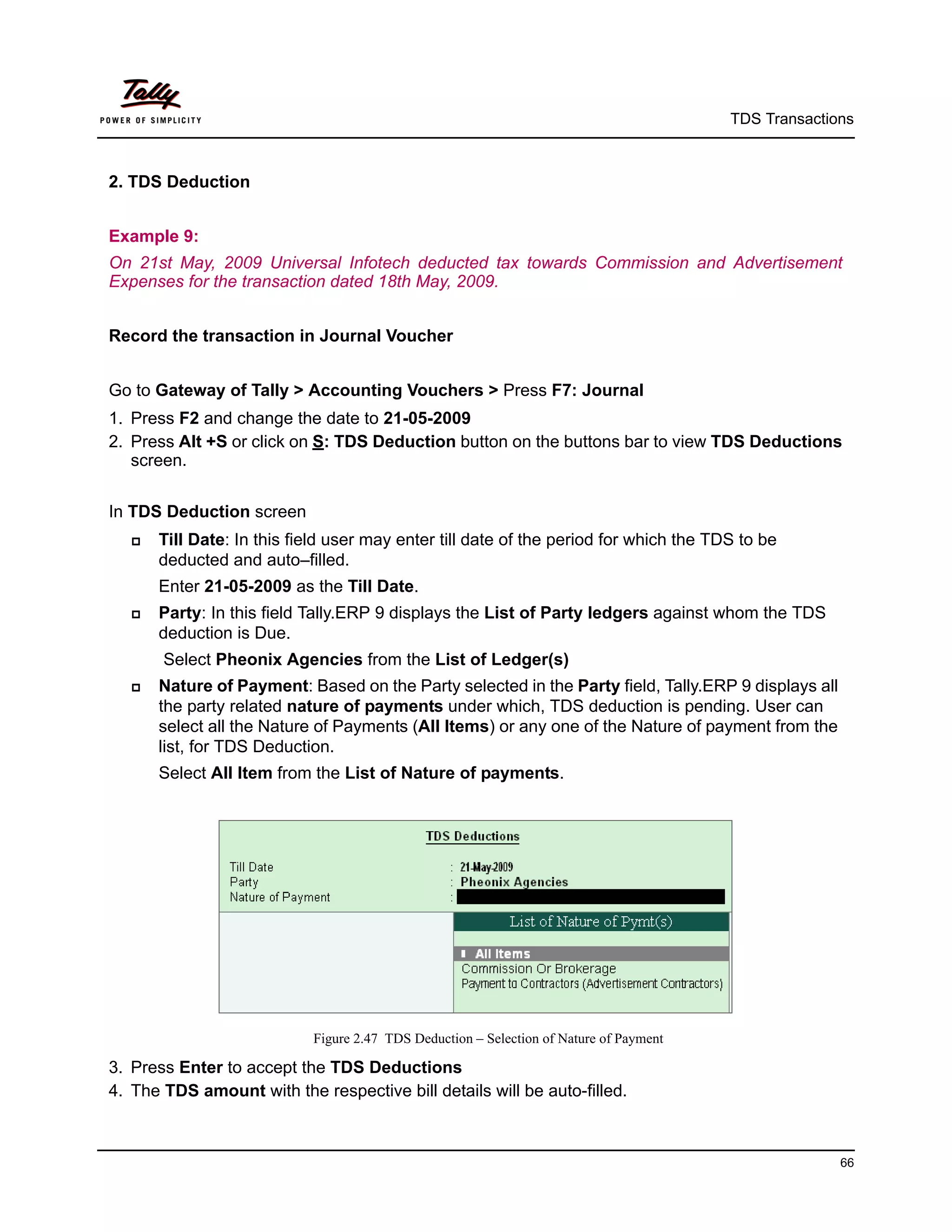 TDS Transactions



2. TDS Deduction


Example 9:
On 21st May, 2009 Universal Infotech deducted tax towards Commission and Advertisement
Expenses for the transaction dated 18th May, 2009.


Record the transaction in Journal Voucher


Go to Gateway of Tally > Accounting Vouchers > Press F7: Journal
1. Press F2 and change the date to 21-05-2009
2. Press Alt +S or click on S: TDS Deduction button on the buttons bar to view TDS Deductions
   screen.


In TDS Deduction screen
      Till Date: In this field user may enter till date of the period for which the TDS to be
       deducted and auto–filled.
       Enter 21-05-2009 as the Till Date.
      Party: In this field Tally.ERP 9 displays the List of Party ledgers against whom the TDS
       deduction is Due.
       Select Pheonix Agencies from the List of Ledger(s)
      Nature of Payment: Based on the Party selected in the Party field, Tally.ERP 9 displays all
       the party related nature of payments under which, TDS deduction is pending. User can
       select all the Nature of Payments (All Items) or any one of the Nature of payment from the
       list, for TDS Deduction.
       Select All Item from the List of Nature of payments.




                            Figure 2.47 TDS Deduction – Selection of Nature of Payment

3. Press Enter to accept the TDS Deductions
4. The TDS amount with the respective bill details will be auto-filled.



                                                                                                       66
 