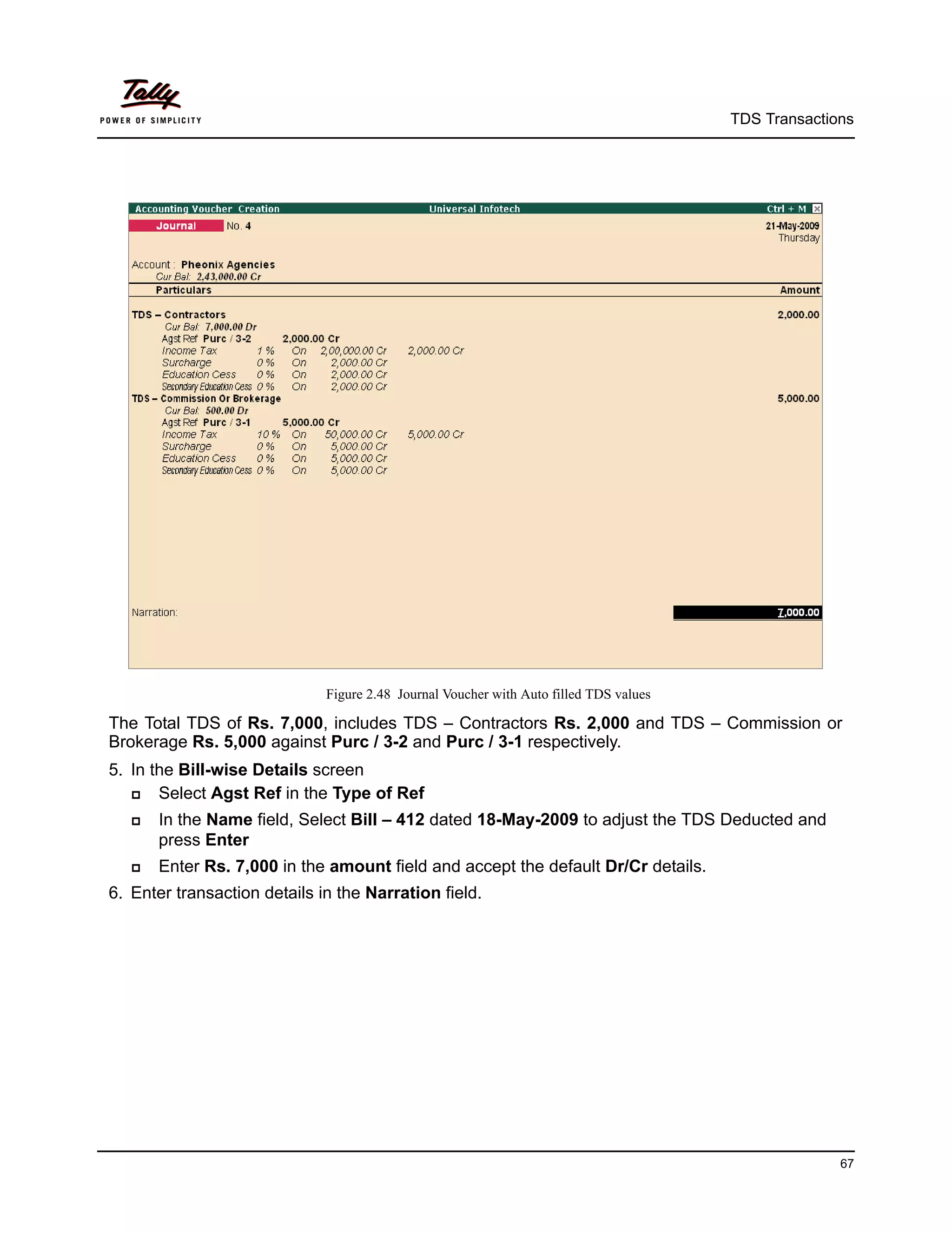 TDS Transactions




                              Figure 2.48 Journal Voucher with Auto filled TDS values

The Total TDS of Rs. 7,000, includes TDS – Contractors Rs. 2,000 and TDS – Commission or
Brokerage Rs. 5,000 against Purc / 3-2 and Purc / 3-1 respectively.
5. In the Bill-wise Details screen
      Select Agst Ref in the Type of Ref
      In the Name field, Select Bill – 412 dated 18-May-2009 to adjust the TDS Deducted and
       press Enter
      Enter Rs. 7,000 in the amount field and accept the default Dr/Cr details.
6. Enter transaction details in the Narration field.




                                                                                                      67
 