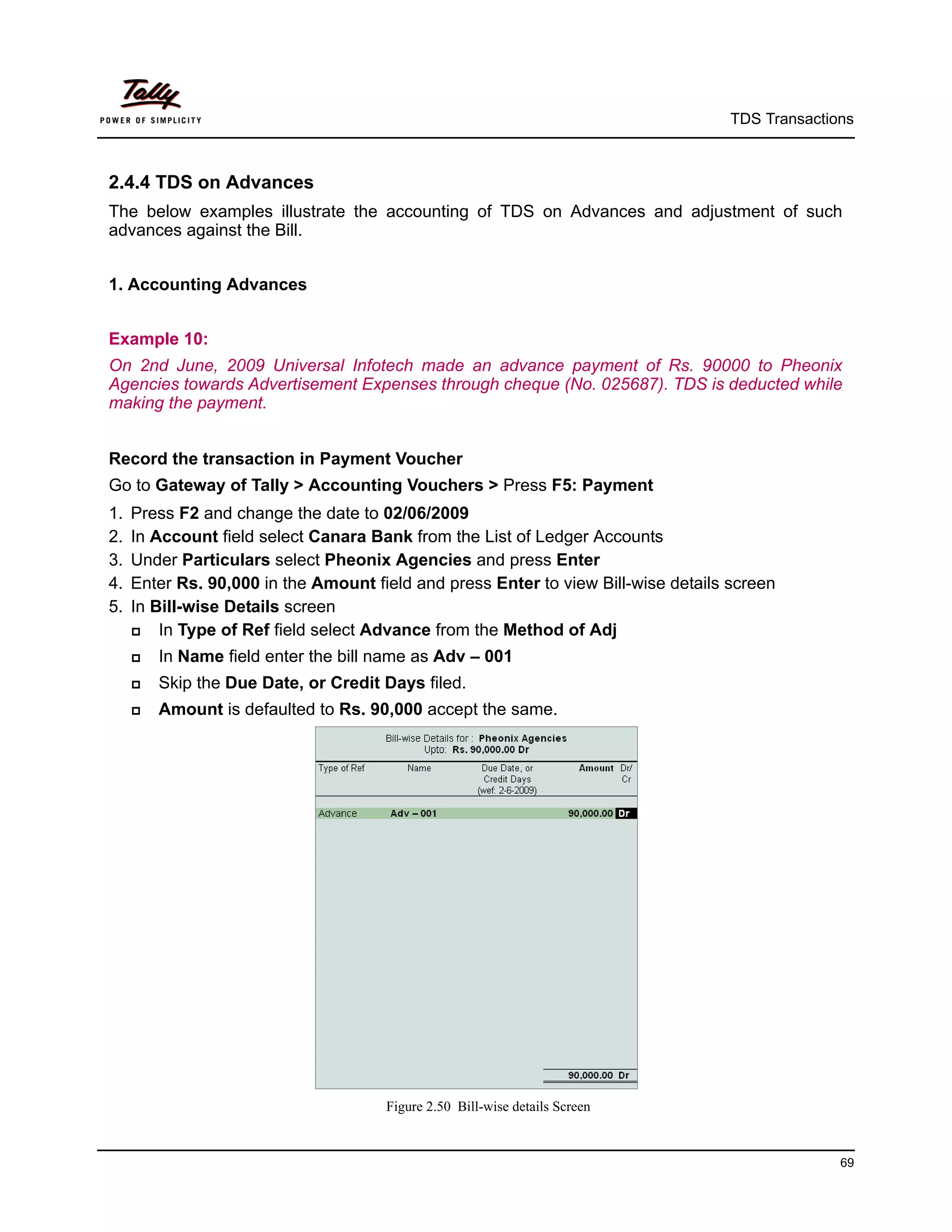 TDS Transactions



2.4.4 TDS on Advances
The below examples illustrate the accounting of TDS on Advances and adjustment of such
advances against the Bill.


1. Accounting Advances


Example 10:
On 2nd June, 2009 Universal Infotech made an advance payment of Rs. 90000 to Pheonix
Agencies towards Advertisement Expenses through cheque (No. 025687). TDS is deducted while
making the payment.


Record the transaction in Payment Voucher
Go to Gateway of Tally > Accounting Vouchers > Press F5: Payment
1.   Press F2 and change the date to 02/06/2009
2.   In Account field select Canara Bank from the List of Ledger Accounts
3.   Under Particulars select Pheonix Agencies and press Enter
4.   Enter Rs. 90,000 in the Amount field and press Enter to view Bill-wise details screen
5.   In Bill-wise Details screen
        In Type of Ref field select Advance from the Method of Adj
        In Name field enter the bill name as Adv – 001
        Skip the Due Date, or Credit Days filed.
        Amount is defaulted to Rs. 90,000 accept the same.




                                      Figure 2.50 Bill-wise details Screen



                                                                                                  69
 